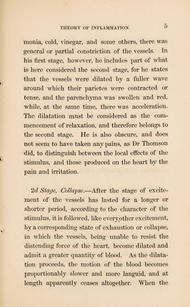 monia, cold, vinegar, and some others, there was general or partial constriction of the vessels. In his first stage, however, he includes part of what is here considered the second stage, for he states that the vessels were dilated by a fuller wave around which their parietes were contracted or tense, and the parenchyma was swollen and red, while, at the same time, there was acceleration. The dilatation must be considered as the com¬ mencement of relaxation, and therefore belongs to the second stage. He is also obscure, and does not seem to have taken any pains, as Dr Thomson did, to distinguish between the local effects of the stimulus, and those produced on the heart by the pain and irritation. 2d Stage, Collapse.—After the stage of excite¬ ment of the vessels has lasted for a longer or shorter period, according to the character of the stimulus, it is followed, like every other excitement, by a corresponding state of exhaustion or collapse, in which the vessels, being unable to resist the distending force of the heart, become dilated and admit a greater quantity of blood. As the dilata¬ tion proceeds, the motion of the blood becomes proportionably slower and more languid, and at length apparently ceases altogether. When the