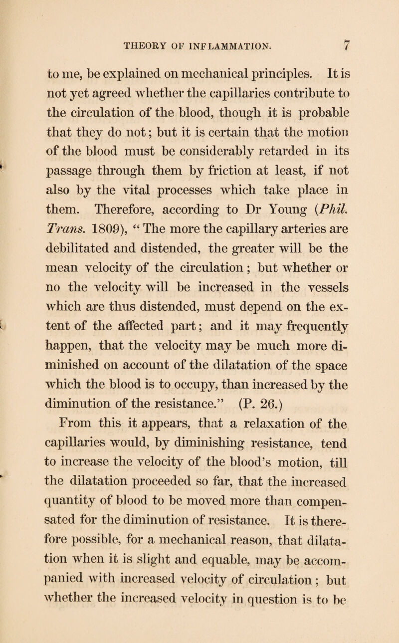 to me, be explained on mechanical principles. It is not yet agreed whether the capillaries contribute to the circulation of the blood, though it is probable that they do not; but it is certain that the motion of the blood must be considerably retarded in its passage through them by friction at least, if not also by the vital processes which take place in them. Therefore, according to Dr Young (Phil. Trans. 1809), 44 The more the capillary arteries are debilitated and distended, the greater will be the mean velocity of the circulation ; but whether or no the velocity will be increased in the vessels which are thus distended, must depend on the ex¬ tent of the affected part; and it may frequently happen, that the velocity may be much more di¬ minished on account of the dilatation of the space which the blood is to occupy, than increased by the diminution of the resistance.55 (P. 26.) From this it appears, that a relaxation of the capillaries would, by diminishing resistance, tend to increase the velocity of the blood’s motion, till the dilatation proceeded so far, that the increased quantity of blood to be moved more than compen¬ sated for the diminution of resistance. It is there¬ fore possible, for a mechanical reason, that dilata¬ tion when it is slight and equable, may be accom¬ panied with increased velocity of circulation ; but whether the increased velocity in question is to be