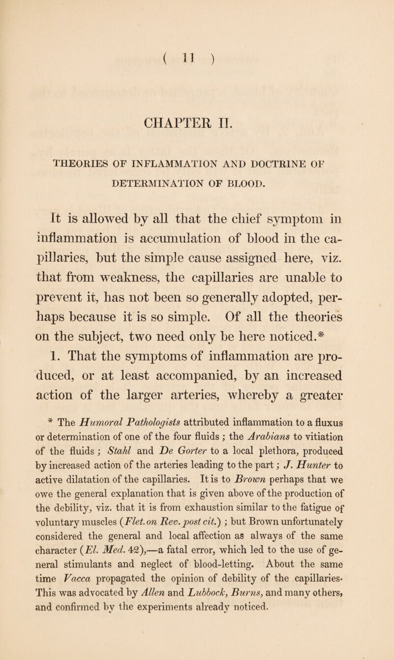 CHAPTER II. THEORIES OF INFLAMMATION AND DOCTRINE OF DETERMINATION OF BLOOD. It is allowed by all that the chief symptom in inflammation is accumulation of blood in the ca¬ pillaries, but the simple cause assigned here, viz. that from weakness, the capillaries are unable to prevent it, has not been so generally adopted, per¬ haps because it is so simple. Of all the theories on the subject, two need only be here noticed.* 1. That the symptoms of inflammation are pro¬ duced, or at least accompanied, by an increased action of the larger arteries, whereby a greater * The Humoral Pathologists attributed inflammation to a fluxus or determination of one of the four fluids ; the Arabians to vitiation of the fluids; Stahl and De Gorier to a local plethora, produced by increased action of the arteries leading to the part; J. Hunter to active dilatation of the capillaries. It is to Brown perhaps that we owe the general explanation that is given above of the production of the debility, viz. that it is from exhaustion similar to the fatigue of voluntary muscles (Flet.on Rev. post cit.) ; but Brown unfortunately considered the general and local affection as always of the same character (El. Med. 42),—a fatal error, which led to the use of ge¬ neral stimulants and neglect of blood-letting. About the same time Vacca propagated the opinion of debility of the capillaries* This was advocated by Allen and Lubbock, Burns, and many others, and confirmed by the experiments already noticed.