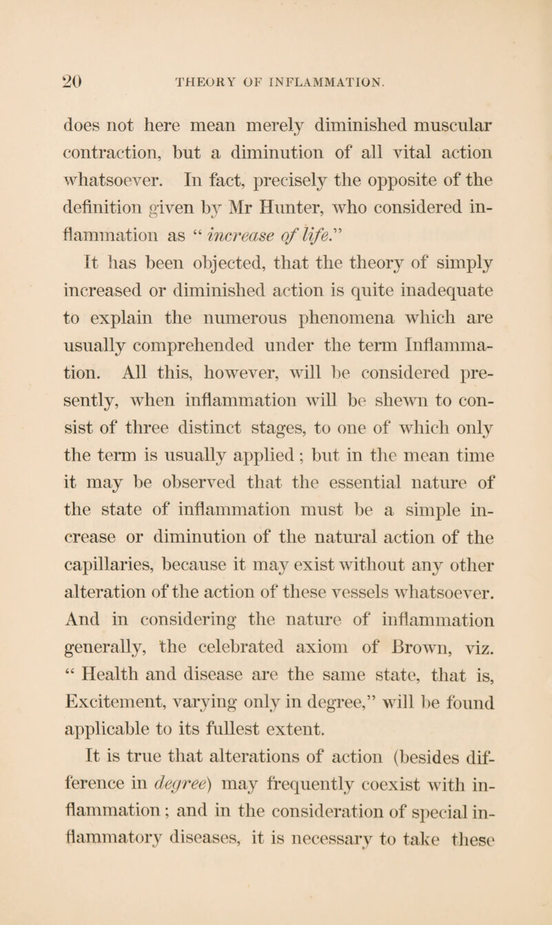 does not here mean merely diminished muscular contraction, but a diminution of all vital action whatsoever. In fact, precisely the opposite of the definition given by Mr Hunter, who considered in¬ flammation as “ increase of life.' It has been objected, that the theory of simply increased or diminished action is quite inadequate to explain the numerous phenomena which are usually comprehended under the term Inflamma¬ tion. All this, however, will be considered pre¬ sently, when inflammation will be shewn to con¬ sist of three distinct stages, to one of which only the term is usually applied; but in the mean time it may be observed that the essential nature of the state of inflammation must be a simple in¬ crease or diminution of the natural action of the capillaries, because it may exist without any other alteration of the action of these vessels whatsoever. And in considering the nature of inflammation generally, the celebrated axiom of Brown, viz. 64 Health and disease are the same state, that is, Excitement, varying only in degree,” will he found applicable to its fullest extent. It is true that alterations of action (besides dif¬ ference in degree) may frequently coexist with in¬ flammation ; and in the consideration of special in¬ flammatory diseases, it is necessary to take these