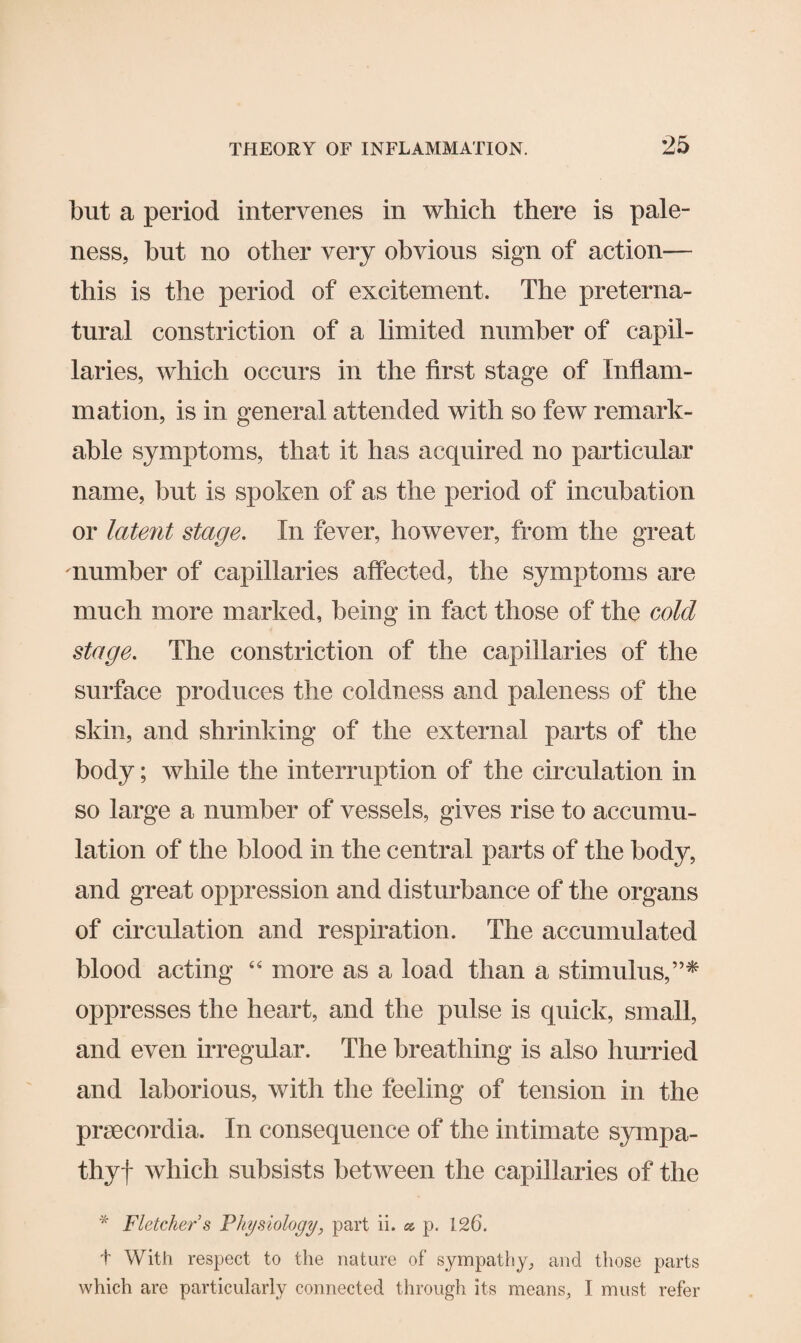but a period intervenes in which there is pale¬ ness, hut no other very obvious sign of action— this is the period of excitement. The preterna¬ tural constriction of a limited number of capil¬ laries, which occurs in the first stage of Inflam¬ mation, is in general attended with so few remark¬ able symptoms, that it has acquired no particular name, but is spoken of as the period of incubation or latent stage. In fever, however, from the great number of capillaries affected, the symptoms are much more marked, being in fact those of the cold stage. The constriction of the capillaries of the surface produces the coldness and paleness of the skin, and shrinking of the external parts of the body; while the interruption of the circulation in so large a number of vessels, gives rise to accumu¬ lation of the blood in the central parts of the body, and great oppression and disturbance of the organs of circulation and respiration. The accumulated blood acting “ more as a load than a stimulus,”* oppresses the heart, and the pulse is quick, small, and even irregular. The breathing is also hurried and laborious, with the feeling of tension in the praecordia. In consequence of the intimate sympa- thyf which subsists between the capillaries of the * Fletcher’s Physiology, part ii. ct p. 126. t With respect to the nature of sympathy, and those parts which are particularly connected through its means, I must refer
