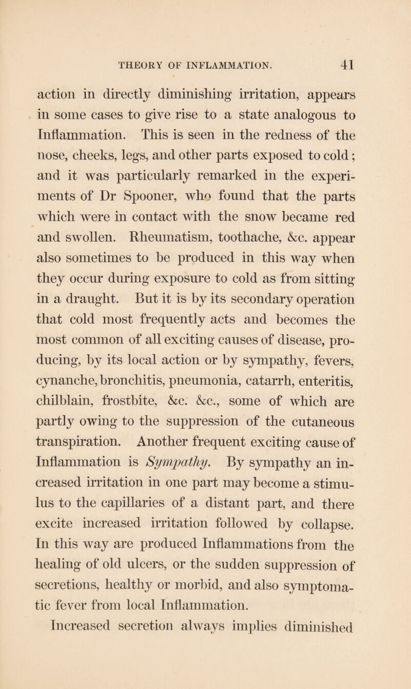 action in directly diminishing irritation, appears in some cases to give rise to a state analogous to Inflammation. This is seen in the redness of the nose, cheeks, legs, and other parts exposed to cold; and it was particularly remarked in the experi¬ ments of Dr Spooner, who found that the parts which were in contact with the snow became red and swollen. Rheumatism, toothache, &c. appear also sometimes to be produced in this way when they occur during exposure to cold as from sitting- in a draught. But it is by its secondary operation that cold most frequently acts and becomes the most common of all exciting causes of disease, pro¬ ducing, by its local action or by sympathy, fevers, cynanche, bronchitis, pneumonia, catarrh, enteritis, chilblain, frostbite, &c. &c., some of which are partiy owing to the suppression of the cutaneous transpiration. Another frequent exciting cause of Inflammation is Sympathy. By sympathy an in¬ creased irritation in one part may become a stimu¬ lus to the capillaries of a distant part, and there excite increased irritation followed by collapse. In this way are produced Inflammations from the healing of old ulcers, or the sudden suppression of secretions, healthy or morbid, and also symptoma¬ tic fever from local Inflammation. Increased secretion always implies diminished