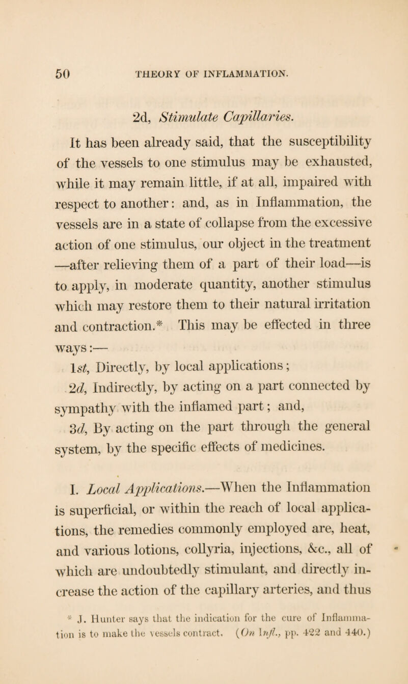 2d, Stimulate Capillaries. It has been already said, that the susceptibility of the vessels to one stimulus may be exhausted, while it may remain little, if at all, impaired with respect to another: and, as in Inflammation, the vessels are in a state of collapse from the excessive action of one stimulus, our object in the treatment —after relieving them of a part of their load—is to apply, in moderate quantity, another stimulus which may restore them to their natural irritation and contraction.* This may be effected in three ways:— 1st, Directly, by local applications; 2d, Indirectly, by acting on a part connected by sympathy with the inflamed part; and, 3d, By acting on the part through the general system, by the specific effects of medicines. I. Local Applications.—When the Inflammation is superficial, or within the reach of local applica¬ tions, the remedies commonly employed are, heat, and various lotions, collyria, injections, &c., all of which are undoubtedly stimulant, and directly in¬ crease the action of the capillary arteries, and thus * J. Hunter says that the indication for the cure of Inflamma¬ tion is to make the vessels contract. (On htfl., pp. 422 and 440.)