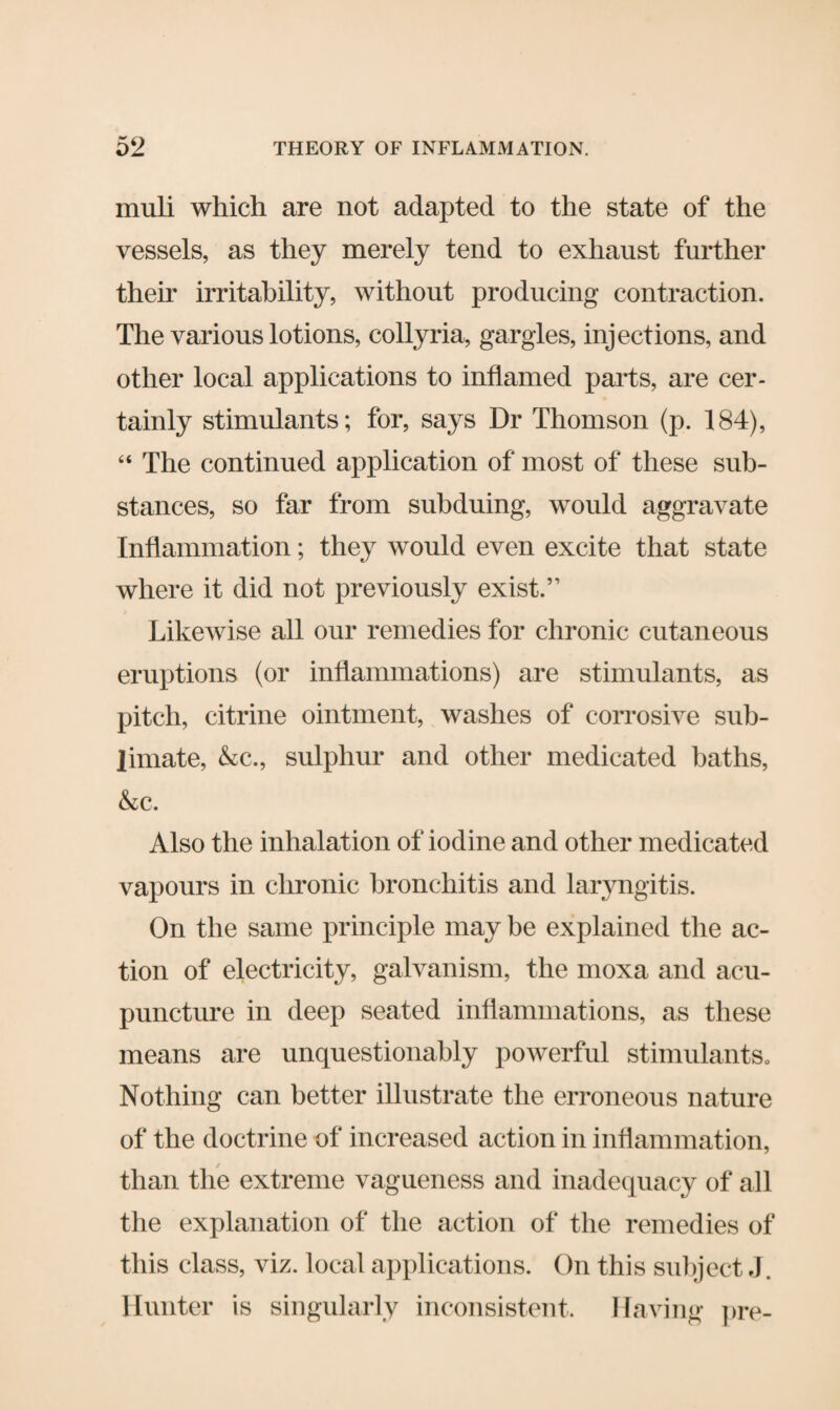 muli which are not adapted to the state of the vessels, as they merely tend to exhaust further their irritability, without producing contraction. The various lotions, collyria, gargles, injections, and other local applications to inflamed parts, are cer¬ tainly stimulants; for, says Dr Thomson (p. 184), “ The continued application of most of these sub¬ stances, so far from subduing, would aggravate Inflammation; they would even excite that state where it did not previously exist.” Likewise all our remedies for chronic cutaneous eruptions (or inflammations) are stimulants, as pitch, citrine ointment, washes of corrosive sub¬ limate, &c., sulphur and other medicated baths, &c. Also the inhalation of iodine and other medicated vapours in chronic bronchitis and laryngitis. On the same principle may be explained the ac¬ tion of electricity, galvanism, the moxa and acu¬ puncture in deep seated inflammations, as these means are unquestionably powerful stimulants. Nothing can better illustrate the erroneous nature of the doctrine of increased action in inflammation, than the extreme vagueness and inadequacy of all the explanation of the action of the remedies of this class, viz. local applications. On this subject J. Hunter is singularly inconsistent. Having pre-