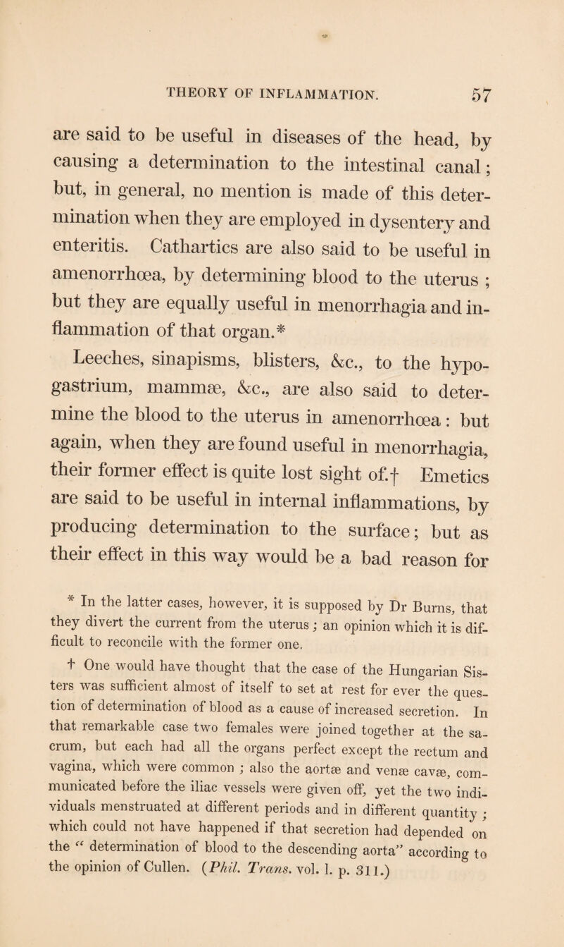 are said to be useful in diseases of the head, by causing a determination to the intestinal canal; but, in general, no mention is made of this deter¬ mination when they are employed in dysentery and enteritis. Cathartics are also said to be useful in amenorrhoea, by determining blood to the uterus ; but they are equally useful in menorrhagia and in¬ flammation of that organ.* Leeches, sinapisms, blisters, &c., to the hypo- gastrium, mammae, &c., are also said to deter¬ mine the blood to the uterus in amenorrhoea: but again, when they are found useful in menorrhagia, their former effect is quite lost sight of.f Emetics are said to be useful in internal inflammations, by producing determination to the surface; but as their effect in this way would be a bad reason for In the latter cases. However, it is supposed by Dr Burns, that they divert the current from the uterus; an opinion which it is dif- ficult to reconcile with the former one. + One would have thought that the case of the Hungarian Sis- teis was sufficient almost of itself to set at rest for ever the ques¬ tion of determination of blood as a cause of increased secretion. In that remarkable case two females were joined together at the sa¬ crum, but each had all the organs perfect except the rectum and vagina, which were common ; also the aortae and venae eavae, com¬ municated before the iliac vessels were given off, yet the two indi¬ viduals menstruated at different periods and in different quantity ; which could not have happened if that secretion had depended on the “ determination of blood to the descending aorta” according to the opinion of Cullen. (PM. Trans, vol. 1. p. 3n.)