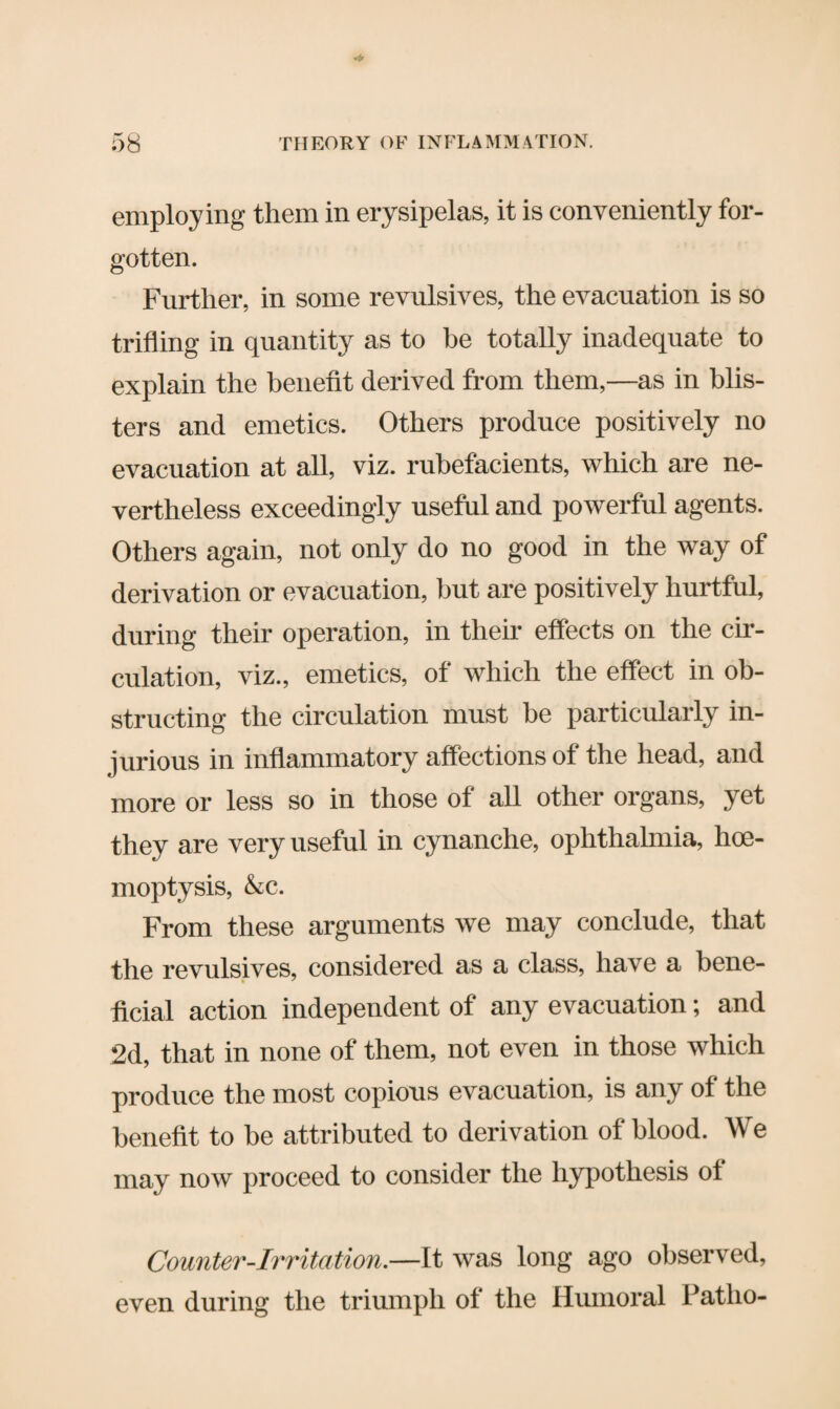 employing them in erysipelas, it is conveniently for¬ gotten. Further, in some revulsives, the evacuation is so trifling in quantity as to be totally inadequate to explain the benefit derived from them,—as in blis¬ ters and emetics. Others produce positively no evacuation at all, viz. rubefacients, which are ne¬ vertheless exceedingly useful and powerful agents. Others again, not only do no good in the way of derivation or evacuation, but are positively hurtful, during their operation, in their effects on the cir¬ culation, viz., emetics, of which the effect in ob¬ structing the circulation must be particularly in¬ jurious in inflammatory affections of the head, and more or less so in those of all other organs, yet they are very useful in cynanche, ophthalmia, hoe- moptysis, &c. From these arguments we may conclude, that the revulsives, considered as a class, have a bene¬ ficial action independent of any evacuation; and 2d, that in none of them, not even in those which produce the most copious evacuation, is any of the benefit to be attributed to derivation of blood. We may now proceed to consider the hypothesis ot Counter-Irritation.—It was long ago observed, even during the triumph of the Humoral Patlio-