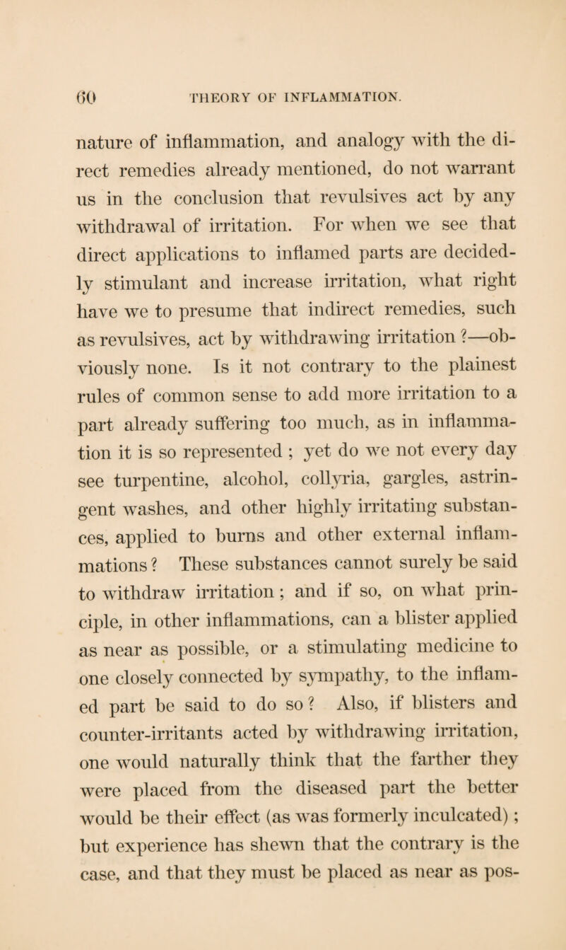 nature of inflammation, and analogy with the di¬ rect remedies already mentioned, do not warrant us in the conclusion that revulsives act by any withdrawal of irritation. For when we see that direct applications to inflamed parts are decided¬ ly stimulant and increase irritation, what right have we to presume that indirect remedies, such as revulsives, act by withdrawing irritation ?—ob¬ viously none. Is it not contrary to the plainest rules of common sense to add more irritation to a part already suffering too much, as in inflamma¬ tion it is so represented ; yet do we not every day see turpentine, alcohol, collyria, gargles, astrin¬ gent washes, and other highly irritating substan¬ ces, applied to burns and other external inflam¬ mations ? These substances cannot surely be said to withdraw irritation; and if so, on what prin¬ ciple, in other inflammations, can a blister applied as near as possible, or a stimulating medicine to one closely connected by sympathy, to the inflam¬ ed part be said to do so ? Also, if blisters and counter-irritants acted by withdrawing irritation, one would naturally think that the farther they were placed from the diseased part the better would be their effect (as was formerly inculcated); but experience has shewn that the contrary is the case, and that they must be placed as near as pos-