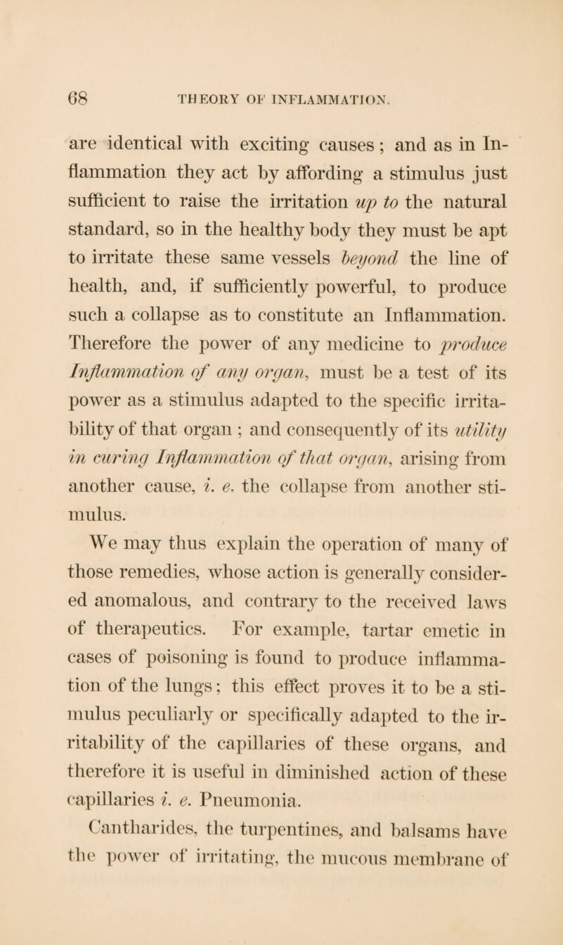 are identical with exciting causes; and as in In¬ flammation they act by affording a stimulus just sufficient to raise the irritation up to the natural standard, so in the healthy body they must he apt to irritate these same vessels beyond the line of health, and, if sufficiently powerful, to produce such a collapse as to constitute an Inflammation. Therefore the power of any medicine to produce Inflammation of any organ, must be a test, of its power as a stimulus adapted to the specific irrita¬ bility of that organ ; and consequently of its utility in curing Inflammation of that organ, arising from another cause, i. e. the collapse from another sti¬ mulus. We may thus explain the operation of many of those remedies, whose action is generally consider¬ ed anomalous, and contrary to the received laws of therapeutics. For example, tartar emetic in cases of poisoning is found to produce inflamma¬ tion of the lungs; this effect proves it to be a sti¬ mulus peculiarly or specifically adapted to the ir¬ ritability of the capillaries of these organs, and therefore it is useful in diminished action of these capillaries i. e. Pneumonia. Cantharides, the turpentines, and balsams have the power of irritating, the mucous membrane of