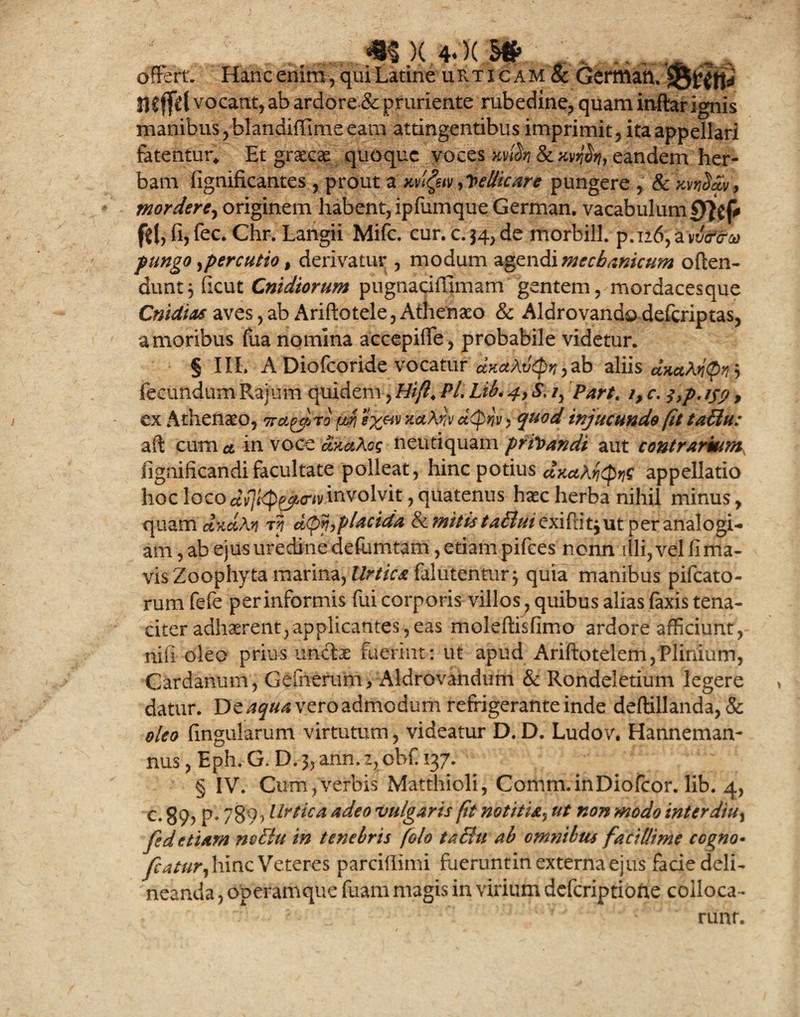 m)(*')<;s* o , _ . offert. Hanc enim, qui Latine uRtxcam& German. mffd vocant, ab ardore & pruriente rubedine, quam inftar ignis manibus, blandiffime eam attingentibus imprimit, ita appellari fatentur* Et graecae quoque voces xA & xvA> eandem her¬ bam figniflcantes , prout a xvlgstv Vellicare pungere , & xvvSdv, mordere, originem habent, ipfumque German. vacabulum0}Vp $(, fi, fec. Chr. Langii Mifc. cur. c. 34, de morbill. p.126, a'vvfftru fungo, percutio , derivatur , modum agendi mechanicum offen¬ dunt 5 fkut Cnidiorum pugnaciflimam gentem, mordacesque Cntdias aves,ab Ariftotele, Athenaeo & Aldrovandodeferiptas, amoribus fua nomina accepiffe, probabile videtur. § III. A Diofcoride vocatur dxctAvtpyj, ab aliis dxaMQn.S fecundum Rajum quidem, Hi fi, Pl, Lib. 4, S. /, Part, i, c. $,p. ijn , ex Athenaeo, neturo pf Hx&v xaXnv d<ptiv ? quod injucunde fit taBu: aft cum ct in voce axaXog neutiquam privandi aut contrarium, fignificandifacultate polleat, hinc potius dxAfyc appellatio hoc loco dv]t'^p^p<riv involvit, quatenus haec herba nihil minus, quam dxdXn d<pv,placida & mitis /^rife/exiflit^ut per analogi¬ am , ab ejus uredine defumtam, etiam pifces nonn illi,velfima- visZoophyta marina, Urtica Mutentur-, quia manibus pifcato- rum fefe per informis fui corporis villos, quibus alias faxis tena¬ citer adhaerent, applicantes, eas moleflisfimo ardore afficiunt, nifi oleo prius unciae fuerint: ut apud Ariftotelem,Plinium, Cardanum, Gefnerum> Aldrovandum & Rondeletium legere datur. De aqua vero admodum refrigerante inde deftillanda, & oleo lingularum virtutum, videatur D. D. Ludov. Hanneman- nus, Eph.G. D.$,arin.z, obC 137. § IV. Cum,verbis Matthioli, Comm.inDiofcor. lib. 4, c. §9, p. 789, Urtica adeo vulgaris fit notitia, ut non modo interdiu^ fed etiam ncElu in tenebris folo taBu ab omnibus facillime cogno• fcatur, hinc Veteres parciflimi fueruntin externa ejus facie deli¬ neanda , operamque fuam magis in virium deferiptione colloca¬ runt.