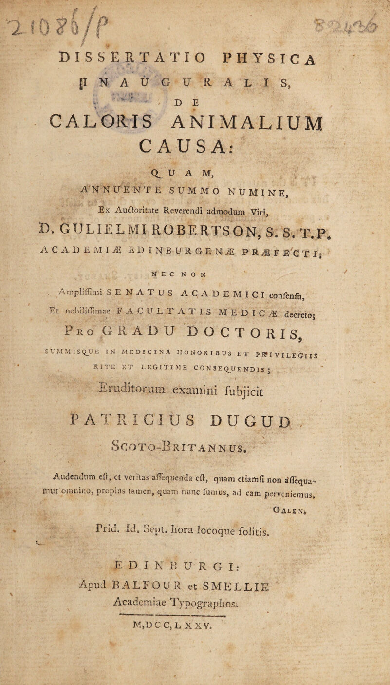 —v » ps ■fj k i i 2 \ y c u /1 DISSERTATIO PHYSICA jjlNAUGURALIS, v ' - ; de CALORIS ANIMALIUM CAUSA: U A M, ANNUENTE SUMMO NUMINE, Ex Auttoritate Reverendi admodum Viri, D. GTJLIELMI ROBERTSON, S. S, T.P* ACADEMIA E D I N B U RGENiE PRyEF E C T Ij NEC NON . Ampliffimi SENATUS ACADEMICI confenfu. Et nobili {limae FACULTATIS MEDIC M decreto? Pro GRADU DOCTORIS, S U M M 1 S Q_U E IN MEDICINA HONORIBUS ET PRIVILEGIIS RITE ET LEGITIME CONSEQUENDIS? Eruditorum examini fubjicit PATRICIUS DIJGUD Scoto-Brit annus. Audendum eft, et veritas aUequenda eft, quam etiamfi non £flequa* F;uu omnino, propius tamen, quam nunc fumus, ad eam perveniemus. O-ALSNj, Prid. id, Sept. hora locoque Politis, s,... E D I N B U R G I: Apud BALFOUR et S ME LUE Academiae Typographos. M,D C C, L XXV.