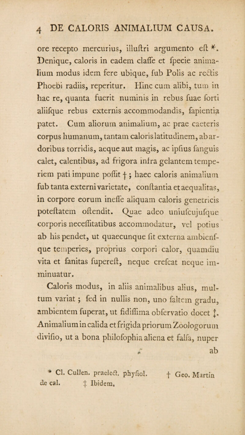 ore recepto mercurius, illuftri argumento eft Denique, caloris in eadem claffe et fpecie anima¬ lium modus idem fere ubique, fub Polis ac redis Phoebi radiis, reperitur. Hinc cum alibi, tum in hac re, quanta fuerit numinis in rebus fuae forti aliifque rebus externis accommodandis, fapientia patet. Cum aliorum animalium, ac prae caeteris corpus humanum, tantam caloris latitudinem, ab ar¬ doribus torridis, aeque aut magis, ac ipfius fanguis calet, calentibus, ad frigora infra gelantem tempe- » riem pati impune pofht j ; haec caloris animalium fub tanta externi varietate, conflantia et aequalitas, in corpore eorum ineffe aliquam caloris genetricis poteflatem oflendit. Quae adeo uniufcujufque corporis neceflitatibus accommodatur, vel potius ab his pendet, ut quaecunque fit externa ambienf- quc temperies, proprius corpori calor, quamdiu vita et fanitas fupereft, neque crefcat neque im¬ minuatur. Caloris modus, in aliis animalibus alius, mul¬ tum variat ; fed in nullis non, uno faltem gradu, ambientem fuperat, ut fidiffima obfervatio docet J. Animalium in calida et frigida priorum ZooJogorum clivifio, ut a bona philofophia aliena et falfa, nuper ** ab * Cl. CulJen. praeletf. phyfiol. f Geo. Martin de cal. f Ibidem,