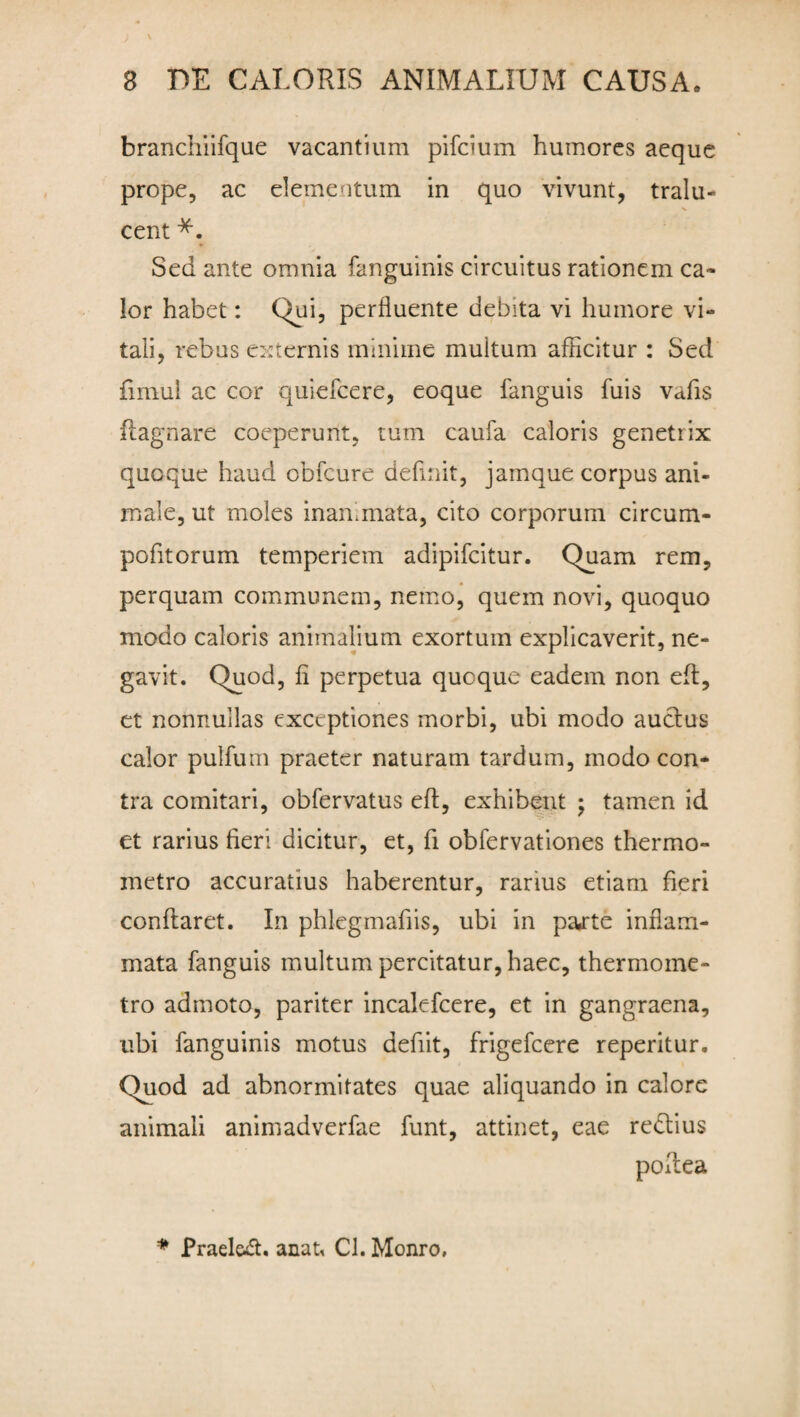 branchiifque vacantium pifcium humores aeque prope, ac elementum in quo vivunt, tralu- cent *. Sed ante omnia fanguinis circuitus rationem ca¬ lor habet: Qui, perfluente debita vi humore vi¬ tali, rebus externis minime multum afficitur : Sed fimul ac cor quiefeere, eoque fanguis fuis vafis ilagnare coeperunt, tum caufa caloris genetrix quoque haud obfcure delinit, jamque corpus ani¬ male, ut moles inanimata, cito corporum circum- pofitorum temperiem adipifeitur. Quam rem, perquam communem, nemo, quem novi, quoquo modo caloris animalium exortum explicaverit, ne¬ gavit. Quod, fi perpetua quoque eadem non eft, et nonnullas exceptiones morbi, ubi modo auctus calor pullum praeter naturam tardum, modo con¬ tra comitari, obfervatus elt, exhibent ; tamen id et rarius fieri dicitur, et, fi obfervationes thermo- metro accuratius haberentur, rarius etiam fieri conflaret. In phlegmafiis, ubi in pajrte inflam¬ mata fanguis multum percitatur, haec, thermome- tro admoto, pariter incalefcere, et in gangraena, ubi fanguinis motus defiit, frigefeere reperitur. Quod ad abnormitates quae aliquando in calore animali animadverfae funt, attinet, eae re&ius poftea * Prael&dt. anat, Cl. Monro,