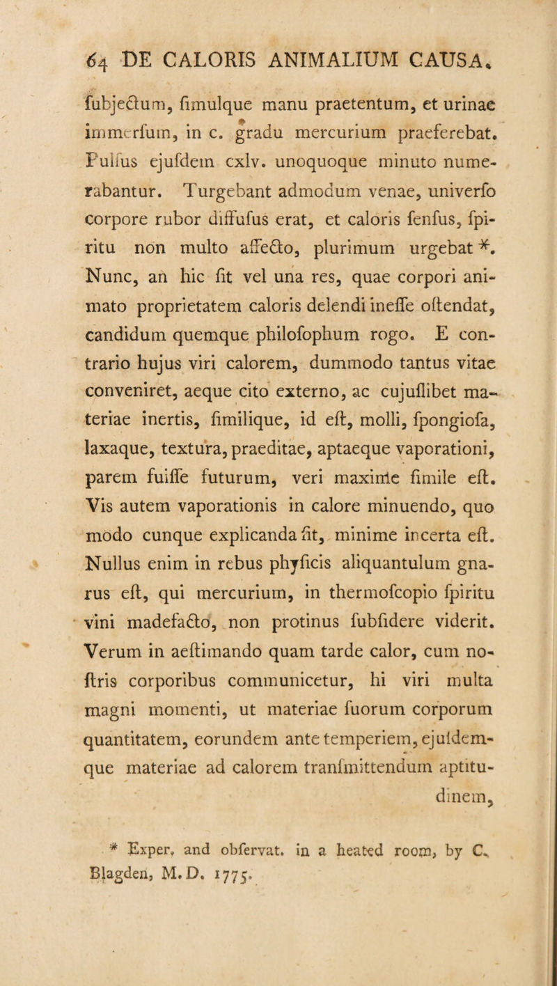 fubjeclum, fimulque manu praetentum, et urinae immerfum, in c. gradu mercurium praeferebat. Fuiius ejufdem cxiv. unoquoque minuto nume¬ rabantur. Turgebant admodum venae, univerfo corpore rubor diffufus erat, et caloris fenfus, fpi- ritu non multo aftedto, plurimum urgebat Nunc, an hic fit vel una res, quae corpori ani¬ mato proprietatem caloris delendi ineffe oftendat, candidum quemque philofophum rogo. E con¬ trario hujus viri calorem, dummodo tantus vitae conveniret, aeque cito externo, ac cujuflibet ma¬ teriae inertis, fimilique, id eft, molli, fpongiofa, laxaque, textura, praeditae, aptaeque vaporationi, parem fuifle futurum, veri maxinle fimile eft. Vis autem vaporationis in calore minuendo, quo modo cunque explicanda ht, minime incerta eft. Nullus enim in rebus phyficis aliquantulum gna¬ rus eft, qui mercurium, in thermofcopio fpiritu vini madefa&o, non protinus fubfidere viderit. Verum in aeftimando quam tarde calor, cum no- ftris corporibus communicetur, hi viri multa magni momenti, ut materiae fuorum corporum quantitatem, eorundem ante temperiem, ejuidem- que materiae ad calorem tranfmittendum aptitu- * di ne m, * Exper, and obfervat. in a heated rooni, by Blagden, M.D. 1775.