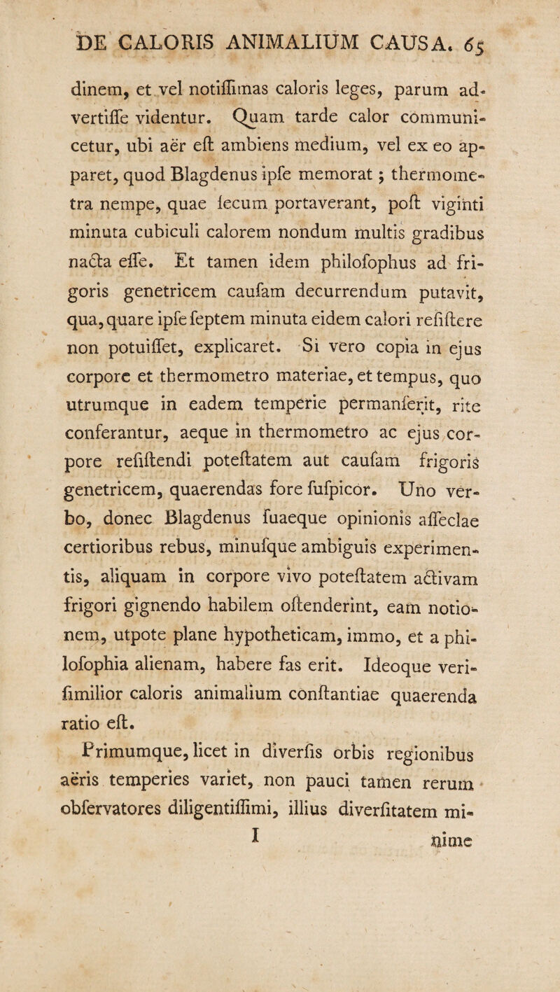 dinem, et vel notiffimas caloris leges, parum ad« vertiffe videntur. Quam tarde calor communi¬ cetur, ubi aer eft ambiens medium, vel ex eo ap¬ paret, quod Blagdenus ipfe memorat; thermoine- tra nempe, quae fecum portaverant, poft viginti minuta cubiculi calorem nondum multis gradibus na£ta effe, Et tamen idem philofophus ad fri¬ goris genetricem caufam decurrendum putavit, qua, quare ipfefeptem minuta eidem calori refiflere non potuiflet, explicaret. Si vero copia in ejus corpore et thermometro materiae, et tempus, quo utrumque in eadem temperie permanferit, rite conferantur, aeque in thermometro ac ejus cor¬ pore refiltendi potefiatem aut caufam frigoris genetricem, quaerendas fore fufpicor. Uno ver¬ bo, donec Blagdenus fuaeque opinionis affeclae certioribus rebus, minufque ambiguis experimen¬ tis, aliquam in corpore vivo potefiatem adtivam frigori gignendo habilem offenderint, eam notio¬ nem, utpote plane hypotheticam, irnmo, et a phi- lofophia alienam, habere fas erit. Ideoque veri- fimilior caloris animalium conflandae quaerenda ratio eft. L : . |y ' *• /. . t\ 1 • ■ . Primumque, licet in diverfis orbis regionibus aeris temperies variet, non pauci tamen rerum obfervatores diligentiffimi, illius diverfitatem mi- I tume