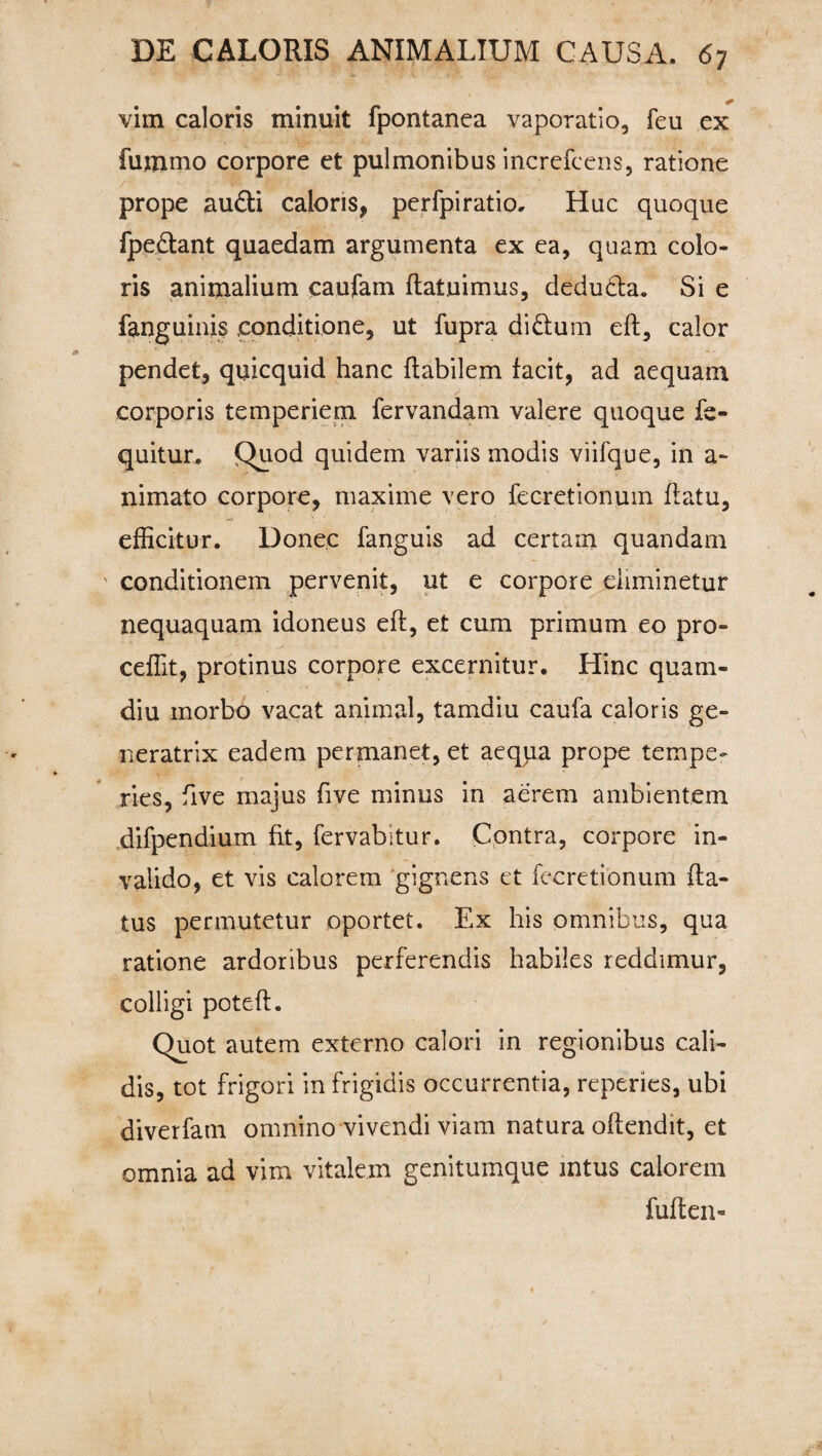 vim caloris minuit fpontanea vaporatio, feu ex fuinmo corpore et pulmonibus increfcens, ratione prope audi caloris, perfpiratio. Huc quoque fpedant quaedam argumenta ex ea, quam colo¬ ris animalium caufam flatuimus, deduda. Si e fanguinis conditione, ut fupra di dum efl, calor pendet, quicquid hanc flabilem facit, ad aequam corporis temperiem fervandam valere quoque fe- quitur. Quod quidem variis modis viifque, in a- nimato corpore, maxime vero fecretionum flatu, efficitur. Donec fanguis ad certam quandam ' conditionem pervenit, ut e corpore eliminetur nequaquam idoneus efl, et cum primum eo pro¬ cedit, protinus corpore excernitur. Hinc quam- diu morbo vacat animal, tamdiu caufa caloris ge¬ neratrix eadem permanet, et aequa prope tempe¬ ries, five majus five minus in aerem ambientem difpendium fit, fervabitur. Contra, corpore in¬ valido, et vis calorem gignens et fecretionum fla¬ tus permutetur oportet. Ex his omnibus, qua ratione ardoribus perferendis habiles reddimur, colligi potefl. Quot autem externo calori in regionibus cali¬ dis, tot frigori in frigidis occurrentia, reperies, ubi diverfam omnino vivendi viam natura oflendit, et omnia ad vim vitalem genitumque intus calorem fuften-