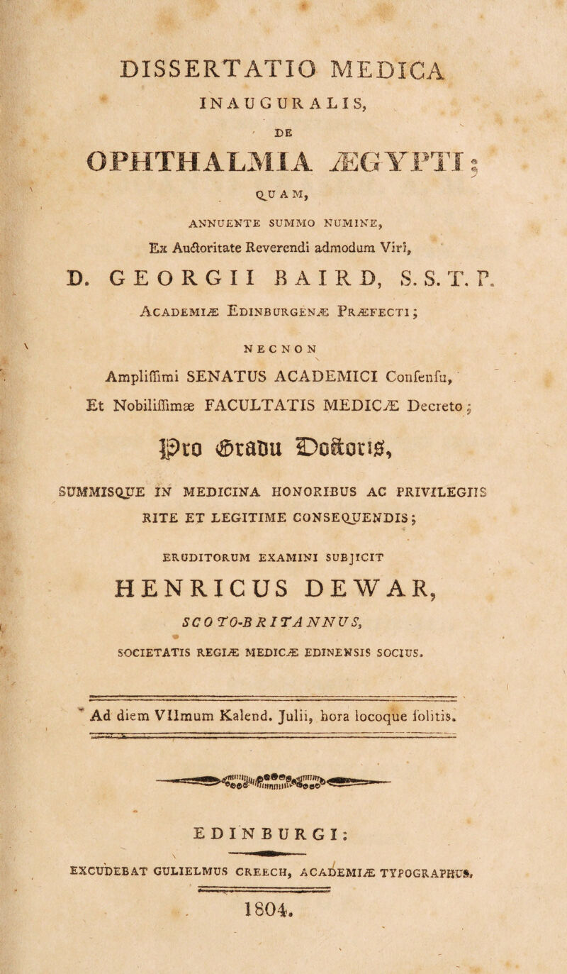 DISSERTATIO MEDICA INAUGURALIS, ' DE OPHTHALMIA AEGYPTI QJJ A M, ANNUENTE SUMMO NUMINE, Ex Au&oritate Reverendi admodum Viri, D. G E O R G I I BAIRD, S. S. T. P. Academia Edinburgena Praefecti; N E C N O N Ampliffimi SENATUS ACADEMICI Confenfu, Et Nobiliffimse FACULTATIS MEDICAS Decreto; Pro ®ratm Doftons, SUMMISQTJE IN MEDICINA HONORIBUS AC PRIVILEGIIS RITE ET LEGITIME CONSEQJJENDIS J ERUDITORUM EXAMINI SUBJICIT HENRICUS DEWAR, SCOTO-BRITANNUS, ■m SOCIETATIS REGIA: MEDICA! EDINENSIS SOCIUS. Ad diem Vllmum Kalend. Julii, hora locoque folitis. EDINBURGI: EXCUDEBAT GULIELMUS CREECH, ACADEMIA! TYPOGRAPRUS» 1804.