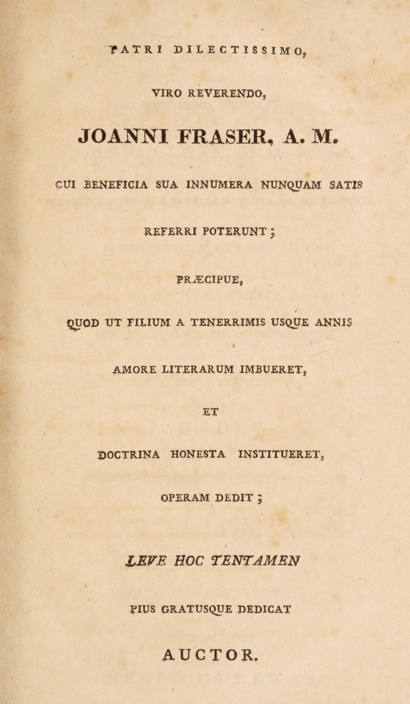 r ATR I DILECTISSIMO. J VIRO REVERENDO, JOANNI FRASER, A. M. CUI BENEFICIA SUA INNUMERA NUNQUAM SATIS REFERRI POTERUNT ; PRiECIPUE, J QUOD UT FILIUM A TENERRIMIS USQUE ANNIS 4 ' AMORE LITERARUM IMBUERET, ET BOCTRXNA HONESTA INSTITUERET, OPERAM DEDIT ; LEVE HOC TENTAMEN \ ITUS GRATUSQUE DEDICAT AUCTOR.