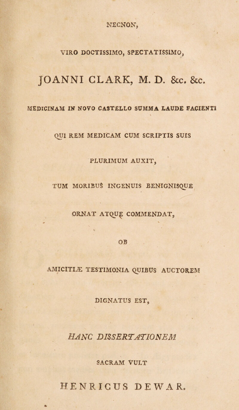 NECNONT, VIRO DOCTISSIMO, SPECTATISSIMO, JOANNI CLARK, M. D. &c. &c. i MEDICINAM IN NOVO CASTELLO SUMMA LAUDE FACIENTI QUI REM MEDICAM CUM SCRIPTIS SUIS PLURIMUM AUXIT, TUM MORIBUS INGENUIS BENXGNXSQUE ORNAT ATQU£ COMMENDAT, OB AMICITIAE TESTIMONIA QUIBUS AUCTOREM DIGNATUS ESTs / HANC DISSERTATIONEM SACRAM VULT H E NRICUS I.) E W A R