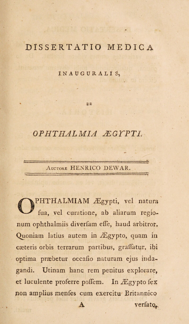 1NAUGURALI S, DE OPHTHALMIA JEGTPTL Auctore HENRICO DEWAR. OFHTHALMIAM AEgypti, vel natura fua, vel curatione, ab aliarum regio¬ num ophthalmiis diverfam effe, haud arbitror. Quoniam latius autem in /£gypto, quam in ceeteris orbis terrarum partibus, grailatur, ibi optima praebetur occafio naturam ejus inda¬ gandi. Utinam hanc rem penitus explorare, et luculente proferre pofTem. In AEgypto fex non amplius menfes cum exercitu Britannico A verfatQ^,