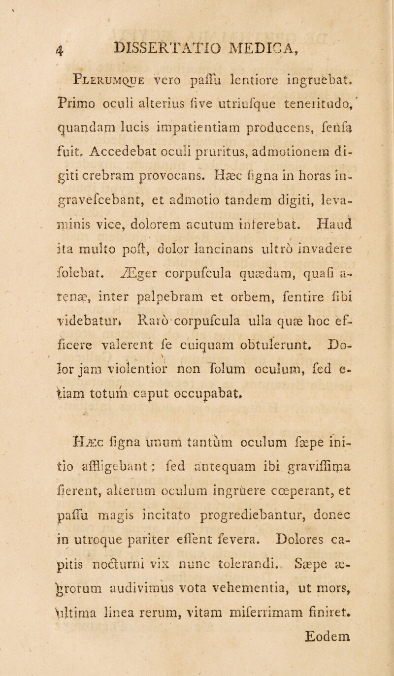 Plerumque vero pallu. lentiore ingruebat. Primo oculi alterius live utriufque teneritudo, quandam lucis impatientiam producens, fenfa fuit» Accedebat oculi pruritus, admotionem di¬ giti crebram provocans. Haec ligna in horas in- gravefcebant, et admotio tandem digiti, leva¬ minis vice, dolorem acutum inferebat. Haud ita inulto poli, dolor lancinans ultro invadere folebat. EEger corpufcula quaedam, quali a- tense, inter palpebram et orbem, fentire libi videbatur* Raro corpufcula ulla quae hoc ef¬ ficere valerent fe cuiquam obtulerunt. Do- \ lor iam violentior non folum oculum, fed e- tiam totum caput occupabat. Hmc ligna unum tantum oculum fsepe ini¬ tio affligebant-; fed antequam ibi graviilima fierent, alterum oculum ingrhere coeperant, et pafflu magis incitato progrediebantur, donec in utroque pariter efflent fevera. Dolores ca¬ pitis nocturni vix nunc tolerandi. Saepe as¬ arorum audivimus vota vehementia, ut mors, \dtima linea rerum, vitam miferrimam liniret. Eodem