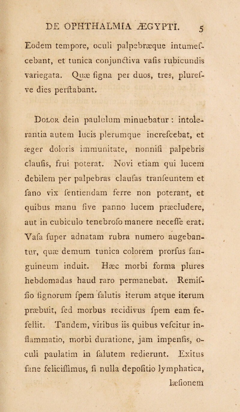 / Eodem tempore, oculi palpebraeque intumef- eebant, et tunica conjunctiva vafis rubicundis variegata. Quae ligna per duos, tres, pluref- vc dies perflabant. Dolor dein paululum minuebatur : intole¬ rantia autem lucis plerumque increfcebat, et aeger doloris immunitate, nonnifi palpebris claufis, frui poterat. Novi etiam qui lucern debilem per palpebras claufas tranfeuntem et fano vix fentiendam ferre non poterant, et quibus manu live panno lucem praecludere, aut in cubiculo tenebrofo manere necefle erat. Yafa fuper adnatam rubra numero augeban¬ tur, quae demum tunica colorem prorfus fan- guineum induit. Haec morbi forma plures hebdomadas haud raro permanebat. Remif- lio lignorum fpem falutis iterum atque iterum praebuit, fed morbus recidivus fpem eam fe¬ fellit. Tandem, viribus iis quibus vefcitur in¬ flammatio, morbi duratione, jam impenfls, o- culi paulatim in falutem redierunt. Exitus fane felicifiimus, fi nulla depolitio lymphatica, laefionem