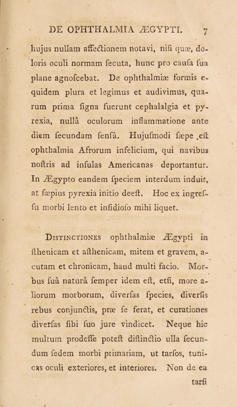 i hujus nullam affedtionem notavi, nifi quae, do¬ loris oculi normam fecuta, hunc pro caufa fua t , V v. plane agnofcebat. De Ophthalmias formis e- quidem plura et legimus et audivimus, qua¬ rum prima ligna fuerunt cephalalgia et py- rexia, nulla oculorum inflammatione ante diem fecundam fenfa. Hujufmodi faepe ,efl Ophthalmia Afrorum infeiicium, qui navibus noftris ad infulas Americanas deportantur. In JEgypto eandem fpeciem interdum induit, at faepius pyrexia initio deeft. Hoc ex ingref- fu morbi lento et inlidiofo mihi liquet. / •i , Distinctiones Ophthalmiae iEgypti in ilhenicam et aflhenicam, mitem et gravem, a- cutam et chronicam, haud multi facio. Mor- bus fua natura femper idem eft, etfi, more a- ✓ liorum morborum, diverfas fpecies, diverlis 0 ' * rebus conjunctis,, prae fe ferat, et curationes diverfas fibi fuo jure vindicet. Neque hic multum prodelTe potefl diflinclio ulla fecun¬ dum fedem morbi primariam, ut tarfos, tuni¬ cas oculi exteriores, et interiores. Non de ea tarii