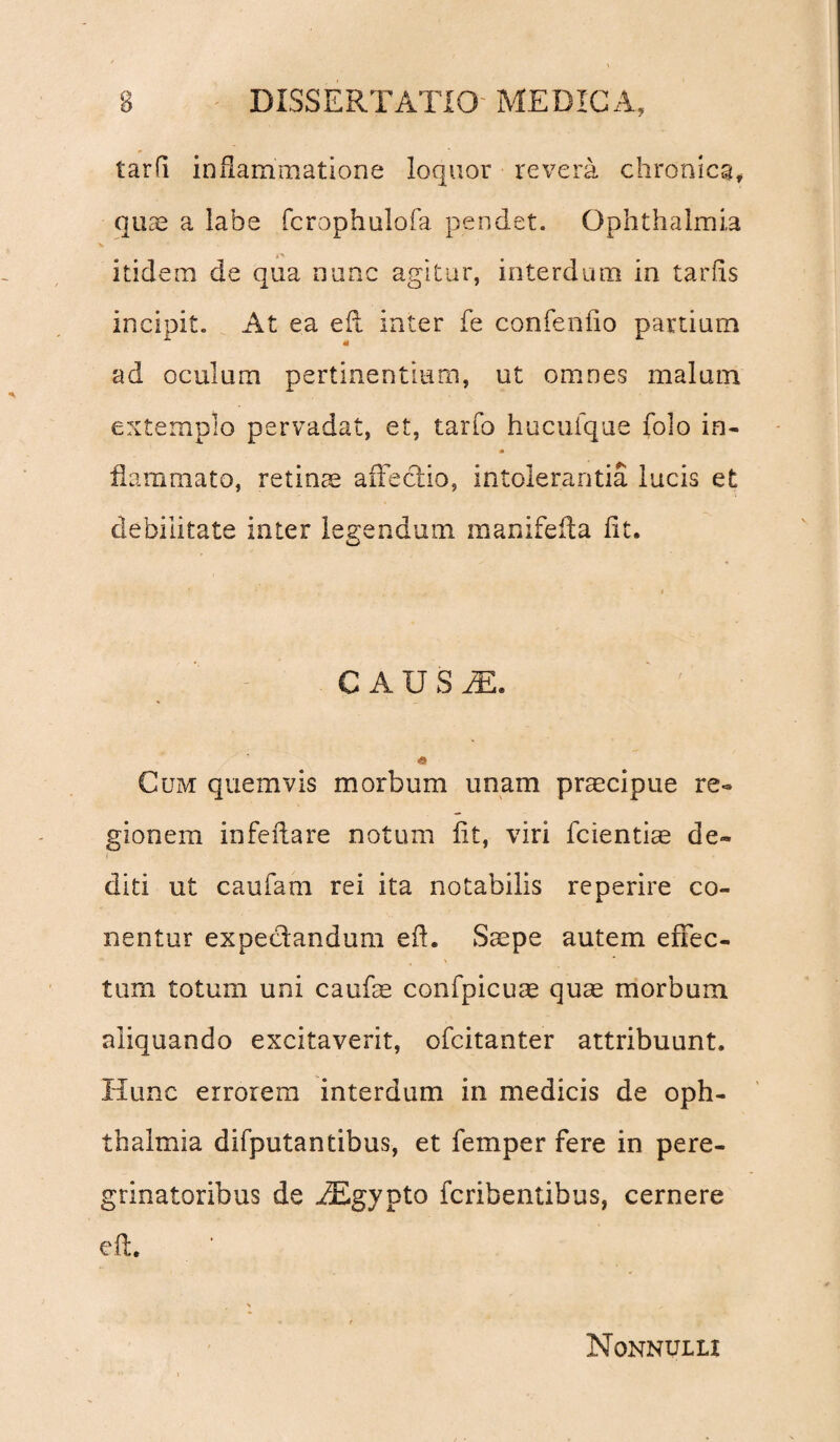 tarfi inflammatione loquor revera chronica, quae a labe fcrophulofa pendet. Ophthalmia itidem de qua nunc agitur, interdum in tarfls incipit. At ea efl inter fe confenfio partium «i ad oculum pertinentium, ut omnes malum extemplo pervadat, et, tarfo hucuique folo in- flammato, retinae affectio, intolerantia lucis et debilitate inter legendum manifefla flt. C A U S M. « Cum quemvis morbum unam prmcipue re¬ gionem infeflare notum fit, viri fcientiae de¬ diti ut caufam rei ita notabilis reperire ca¬ nentur expedandum efl. Saepe autem effec¬ tum totum uni caufae confpicuae quae morbum aliquando excitaverit, ofcitanter attribuunt. Hunc errorem interdum in medicis de Oph¬ thalmia difputantibus, et femper fere in pere¬ grinatoribus de AEgypto fcribentibus, cernere efl. Nonnulli