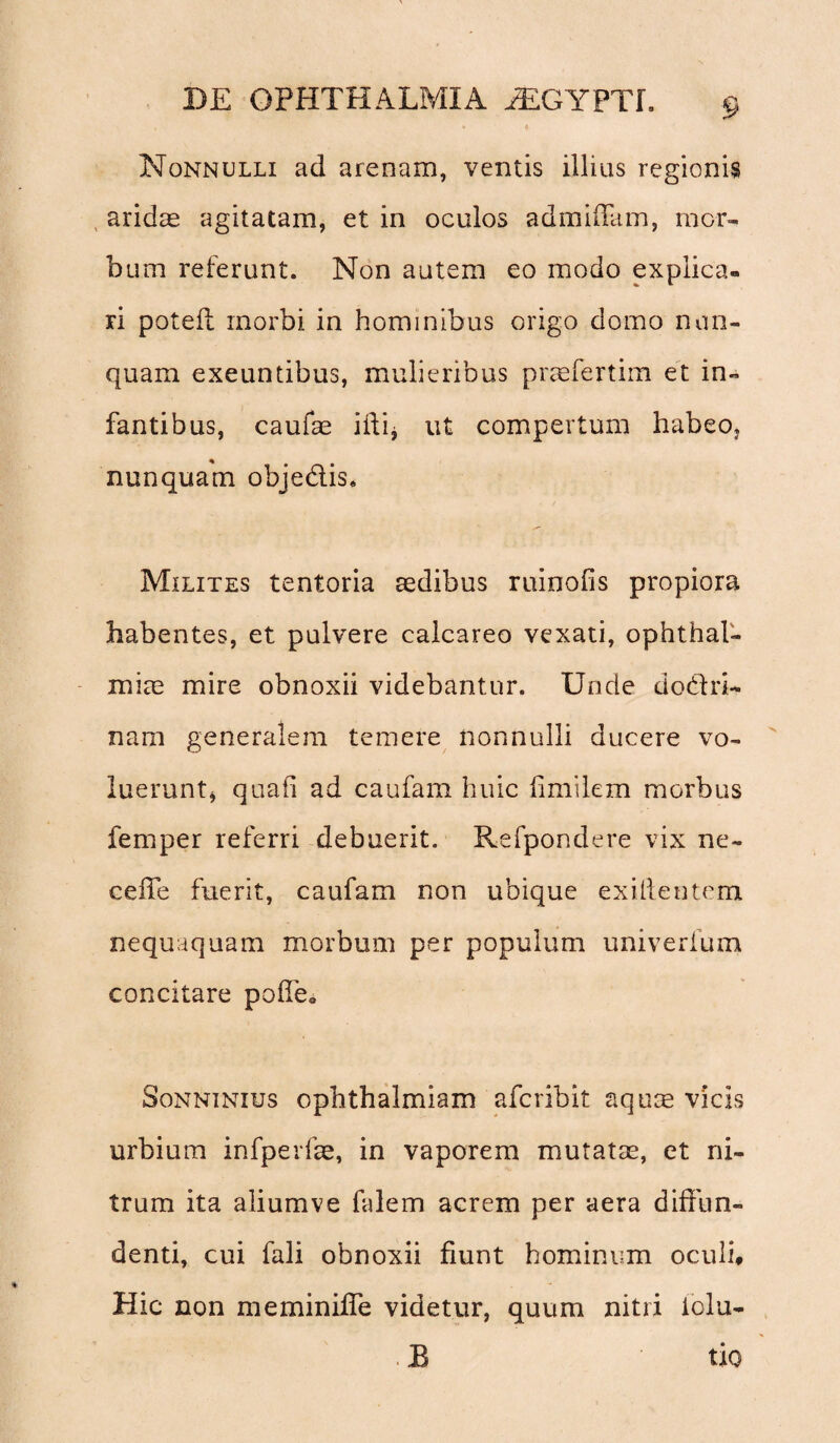 Nonnulli ad arenam, ventis illius regionis aridas agitatam, et in oculos admifiam, mor¬ bum referunt. Non autem eo modo explica¬ ri poteft morbi in hominibus origo domo nun¬ quam exeuntibus, mulieribus praefertim et in¬ fantibus, caufae ifti* ut compertum habeo, nunquam obje&is. Milites tentoria aedibus ruinofis propiora habentes, et pulvere calcareo vexati, Ophthal¬ miae mire obnoxii videbantur. Unde do&ri- nam generalem temere nonnulli ducere vo¬ luerunt, quali ad caufam huic fimilem morbus femper referri debuerit. Refpondere vix ne¬ ce fle fuerit, caufam non ubique exillentem nequaquam morbum per populum univerfum concitare poffe* Sonninius ophthalmiam aferibit aquae vicis urbium infperfae, in vaporem mutatae, et ni¬ trum ita aliumve falem acrem per aera diffun¬ denti, cui fali obnoxii fiunt hominum oculi* Hic non meminiffe videtur, quum nitri iolu- B tio