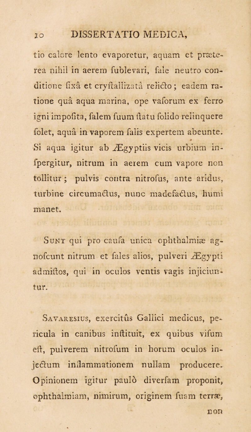 tio calore lento evaporetur, aquam et praete¬ rea nihil in aerem fublevari, fale neutro con¬ ditione fixa et cryfcallizata relicto; eadem ra¬ tione qua aqua marina, ope vaforum ex ferro igni impofita, falem fuum flatu folido relinquere folet, aqua in vaporem falis expertem abeunte. Si aqua igitur ab .dEgyptiis vicis urbium in- fpergitur, nitrum in aerem cum vapore non tollitur; pulvis contra nitrofus, ante aridus, turbine circumactus, nunc madefactus, humi manet. Sunt qui pro caufa unica Ophthalmiae ag- nofcunt nitrum et fales alios, pulveri iEgypti admiftos, qui in oculos ventis vagis injiciun¬ tur. Savaresius, exercitus Gallici medicus, pe¬ ricula in canibus inftituit, ex quibus vifum eft, pulverem nitrofum in horum oculos in- jedum inllammationem nullam producere* Opinionem igitur paulo diverfam proponit, ©phthalmiam, nimirum, originem fuam terrae. non