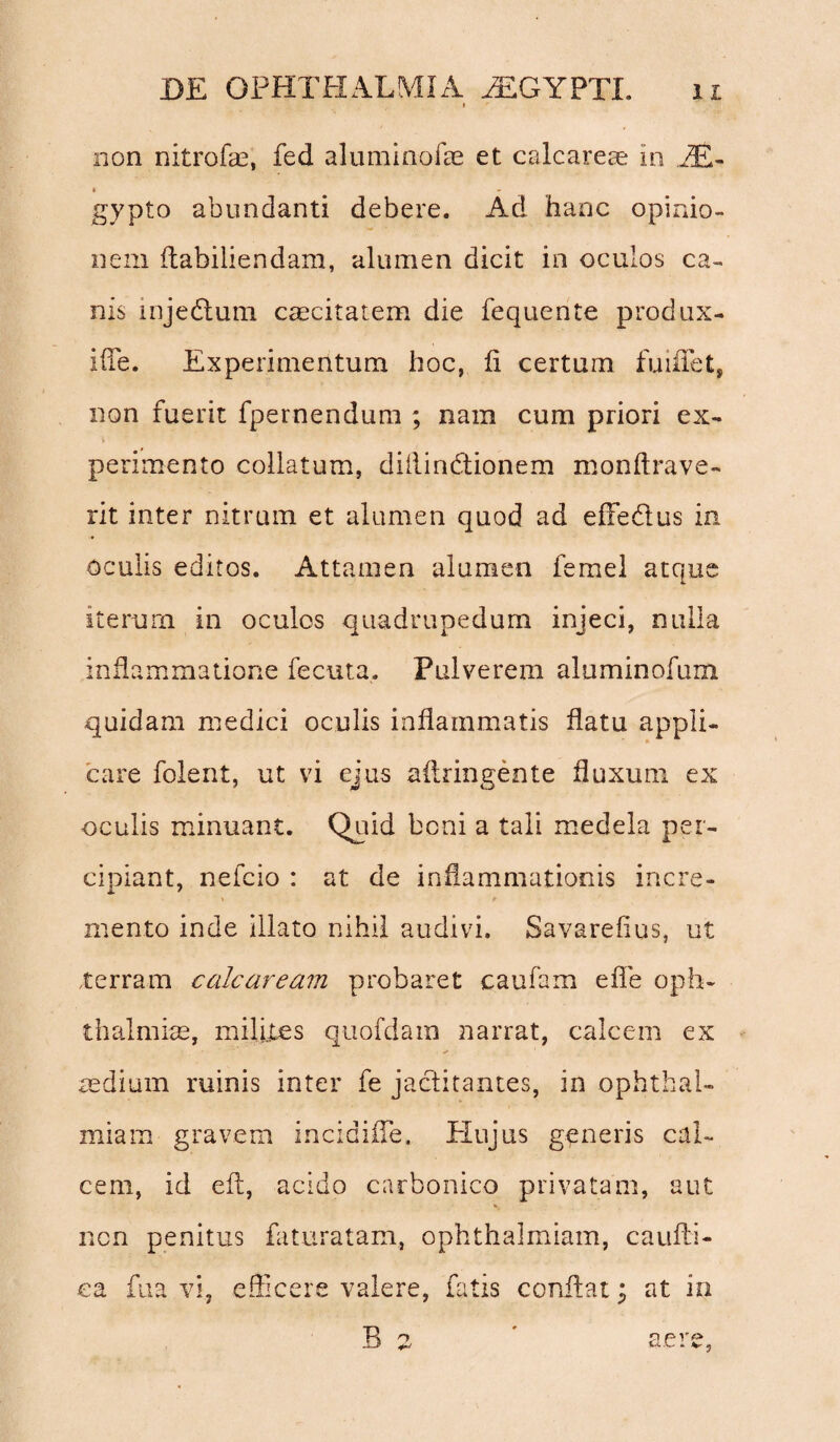 non nitrofae, fed aluminofae et calcareae in PE- • gypto abundanti debere. Ad hanc opinio¬ nem ftabiliendam, alumen dicit in oculos ca¬ nis injedlum caecitatem die fequente produx- iffe. Experimentum hoc, fi certum fuiflfet, non fuerit fpernendum ; nam cum priori ex- perimento collatum, diiiinbtionem monftrave- rit inter nitrum et alumen quod ad efFedus in oculis editos. Attamen alumen femel atque iterum in oculos quadrupedum injeci, nulla inflammatione fecuta. Pulverem aluminofum quidam medici oculis inflammatis flatu appli¬ care folent, ut vi ejus aftringente fluxum ex oculis minuant. Quid boni a tali medela per¬ cipiant, nefcio : at de inflammationis incre- mento inde illato nihil audivi. Savarefius, ut terram calcaream probaret caufam effle oph¬ thalmice, milites quofdam 2iarrat, calcem ex aedium ruinis inter fe jactitantes, in Ophthal¬ mia m gravem incidifle. Hujus generis cal¬ cem, id efl, acido carbonico privatam, aut ncn penitus faturatam, ophthalmiam, caufti- ea fua vi, eflicere valere, fatis conflat * at in B 2 ' aere,