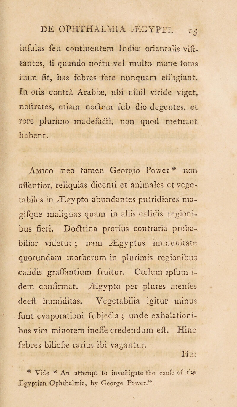 Infulas feu continentem Indius orientalis vifi- tantes, fi quando nodxu vel multo mane foras itum iit, has febres fere nunquam effugiant. In oris contra Arabiae, ubi nihil viride viget, noilrates, etiam nodtem fub dio degentes, et rore plurimo madefadti, non quod metuant habent. Amico meo tamen Georgio Power * non affentior, reliquias dicenti et animales et vege¬ tabiles in AEgypto abundantes putridiores ma- gifque malignas quam in aliis calidis regioni¬ bus fieri. Doctrina prorfus contraria proba¬ bilior videtur ; nam AEgyptus immunitate quorundam morborum in plurimis regionibus calidis graffantium fruitur. Coelum ipfum i- dem confirmat. AEgypto per plures menfes deeft humiditas. Vegetabilia igitur minus funt evaporationi fubjecta ; unde exhalationi¬ bus vim minorem ineife credendum eft. Hinc febres biliofie rarius ibi vagantur. li/u t * Vide ‘4 An attempt to inveftigate the caufe of tli« Egyptian Ophthalmia, bv George Power.”