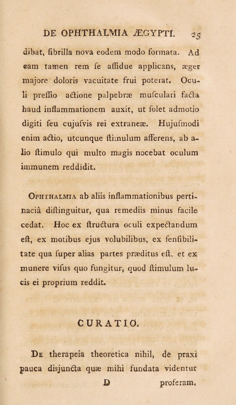 dibat, fibrilla nova eodem modo formata. Ad eam tamen rem fe affidue applicans, aeger majore doloris vacuitate frui poterat. Ocu¬ li prefiio actione palpebrae mufculari fada haud inflammationem auxit, ut folet admotio \ digiti feu cujufvis rei extraneae. Hujufmodi enim adio, utcunque ftimulum afferens, ab a« lio ftimulo qui multo magis nocebat oculum immunem reddidit. Ophthalmia ab aliis inflammationibus perti¬ nacia diflinguitur, qua remediis minus facile cedat. Hoc ex ftrudura oculi expedandum eft, ex motibus ejus volubilibus, ex fenfibili-* tate qua fuper alias partes praeditus eft. et ex munere vifus quo fungitur, quod ftimulum lu=* cis ei proprium reddit. CUR ATI a De therapeia theoretica nihil, de praxi: pauca disjuncta quae mihi fundata videntur D proferam a