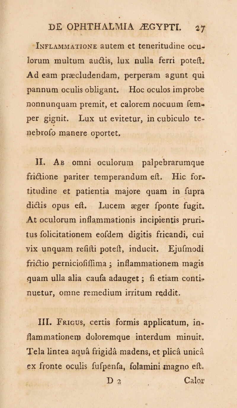 Inflammatione autem et teneritudine ocu¬ lorum inultum audis, lux nulla ferri poteiL Ad eam praecludendam, perperam agunt qui pannum oculis obligant. Hoc oculos improbe nonnunquam premit, et calorem nocuum fem- per gignit. Lux ut evitetur, in cubiculo te- nebrofo manere oportet, II. Ab omni oculorum palpebrarumque fridione pariter temperandum eft. Hic for¬ titudine et patientia majore quam in fupra didis opus eft. Lucem aeger fponte fugit. At oculorum inflammationis incipientis pruri¬ tus folicitationem eofdem digitis fricandi, cui vix unquam refifti potefl, inducit. Ejufmodi fridio perniciofiflima ; inflammationem magis quam ulla alia caufa adauget; fi etiam conti¬ nuetur, omne remedium irritum rqddit. III. Frigus, certis formis applicatum, in¬ flammationem doloremque interdum minuit. Tela lintea aqua frigida madens, et plica unica ex fronte oculis fufpenfa, folamini magno efL D 2 Calor