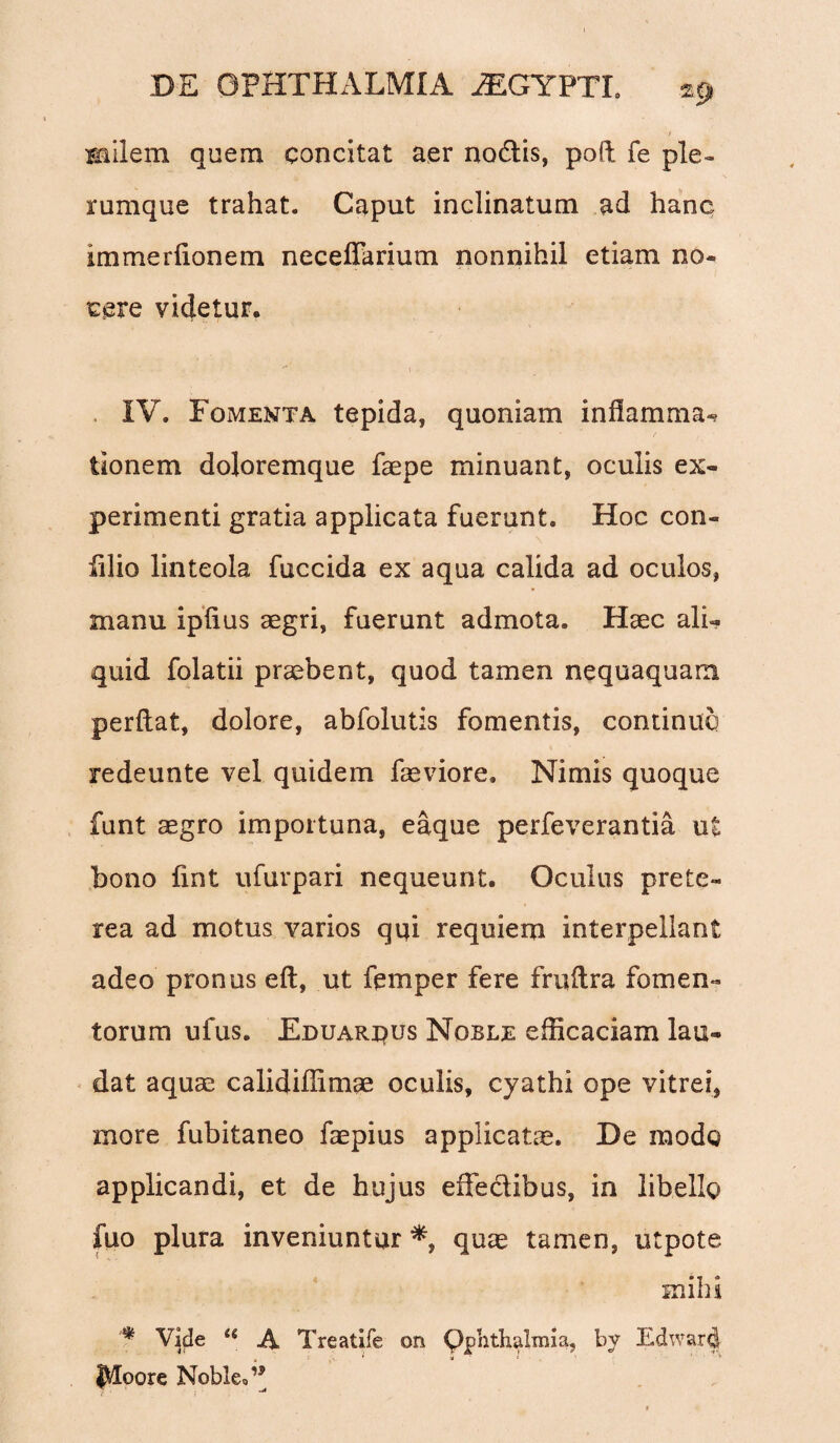 milem quem concitat aer no&is, poft fe ple» rumque trahat. Caput inclinatum ad hanc immerfionem neceffarium nonnihil etiam no¬ cere videtur. IV. Fomenta tepida, quoniam inflamma** tionem doloremque faepe minuant, oculis ex¬ perimenti gratia applicata fuerunt. Hoc con- filio linteola fuccida ex aqua calida ad oculos, manu ipfius aegri, fuerunt admota. Haec ali¬ quid folatii praebent, quod tamen nequaquam perflat, dolore, abfolutis fomentis, continuo redeunte vel quidem faeviore. Nimis quoque funt aegro importuna, eaque perfeverantia ui bono fint ufurpari nequeunt. Oculus prete- rea ad motus varios qui requiem interpellant adeo pronus efl, ut femper fere fruflra fomen¬ torum ufus. Eduaruus Noble efficaciam lau¬ dat aquae calidiffimae oculis, cyathi ope vitrei, more fubitaneo faepius applicata. De modo applicandi, et de hujus effectibus, in libello fuo plura inveniuntur*, quae tamen, utpote mihi * Vide a A Treatife on Ophthalmia, bv Edward jHoore Noble,’*