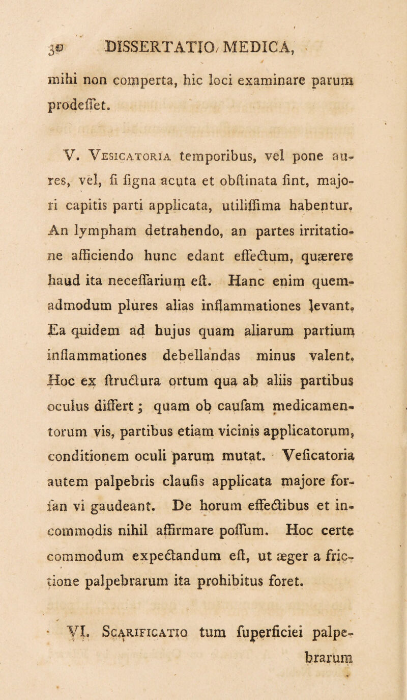 mihi non comperta, hic ioci examinare parum prodeffet. V. Vesicatoria temporibus, vel pone au¬ res, vel, fi ligna acuta et obftinata lint, majo¬ ri capitis parti applicata, utiliffima habentur. An lympham detrahendo, an partes irritatio¬ ne afficiendo hunc edant effe&um, quaerere haud ita neceffariurn. eft. Hanc enim quem¬ admodum plures alias inflammationes levant. Ea quidem ad hujus quam aliarum partium inflammationes debellandas minus valent. Hoc ex ftru&ura ortum qua ab aliis partibus oculus differt; quam ob caufam medicamen¬ torum vis, partibus etiam vicinis applicatorum, conditionem oculi parum mutat. Veficatoria autem palpebris claufis applicata majore for- fan vi gaudeant. De horum effedlibus et in¬ commodis nihil affirmare poffum. Hoc certe commodum expedtandum eft, ut aeger a fric¬ tione palpebrarum ita prohibitus foret. VI. Scarificatio tum fuperficiei palpe¬ brarum » . . k*.