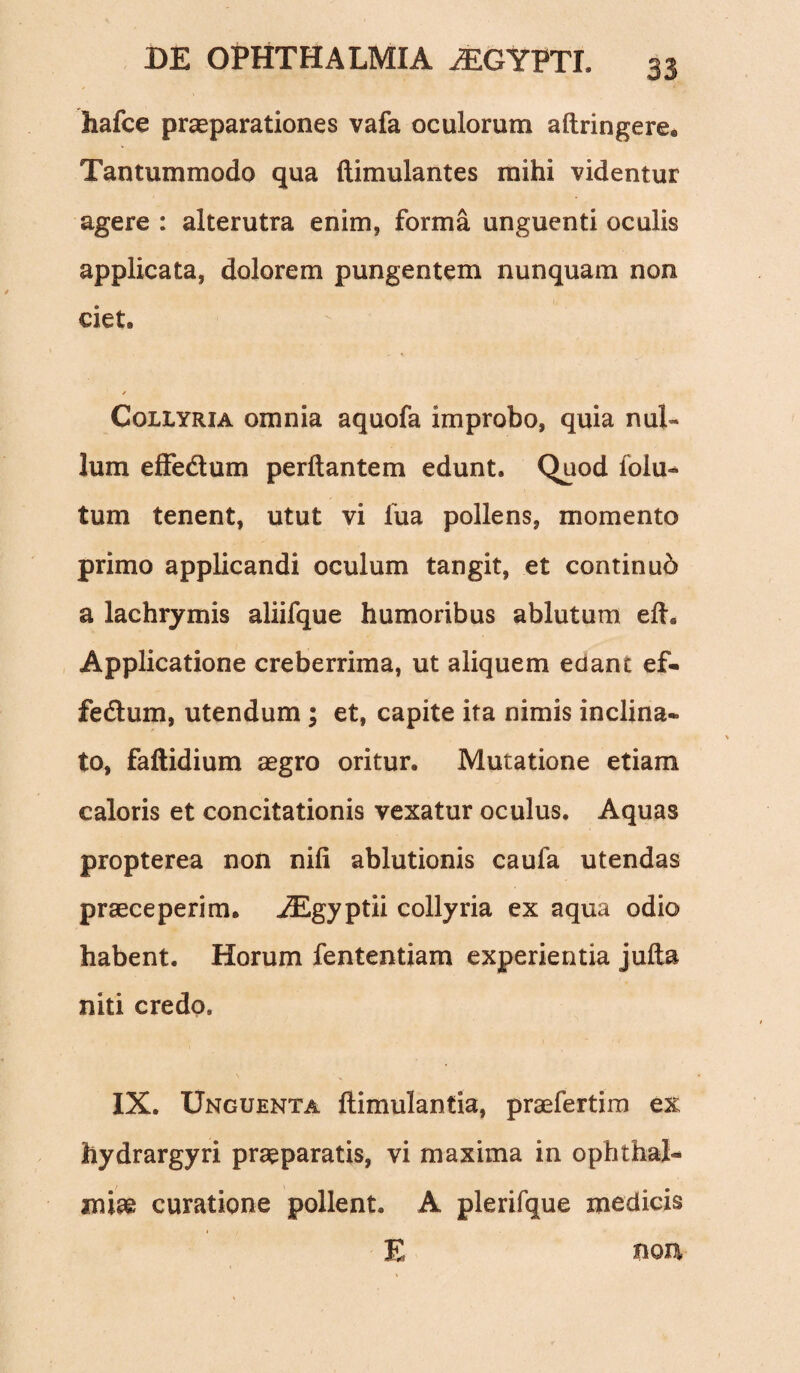 hafce praeparationes vafa oculorum aftringere. Tantummodo qua ftimulantes mihi videntur agere : alterutra enim, forma unguenti oculis applicata, dolorem pungentem nunquam non ciet» / Collyria omnia aquofa improbo, quia nui- lum effe&um perflantem edunt. Quod folu- tum tenent, utut vi fua pollens, momento primo applicandi oculum tangit, et continub a lachrymis aliifque humoribus ablutum efh Applicatione creberrima, ut aliquem edant ef- fedlum, utendum ; et, capite ita nimis inclina¬ to, faftidium aegro oritur. Mutatione etiam caloris et concitationis vexatur oculus. Aquas propterea non nifi ablutionis caufa utendas praeceperim» iEgyptii collyria ex aqua odio habent. Horum fententiam experientia jufta niti credo, IX. Unguenta flimulantia, praefertim ex hydrargyri praeparatis, vi maxima in Ophthal¬ miae curatione pollent. A plerifque medicis E non