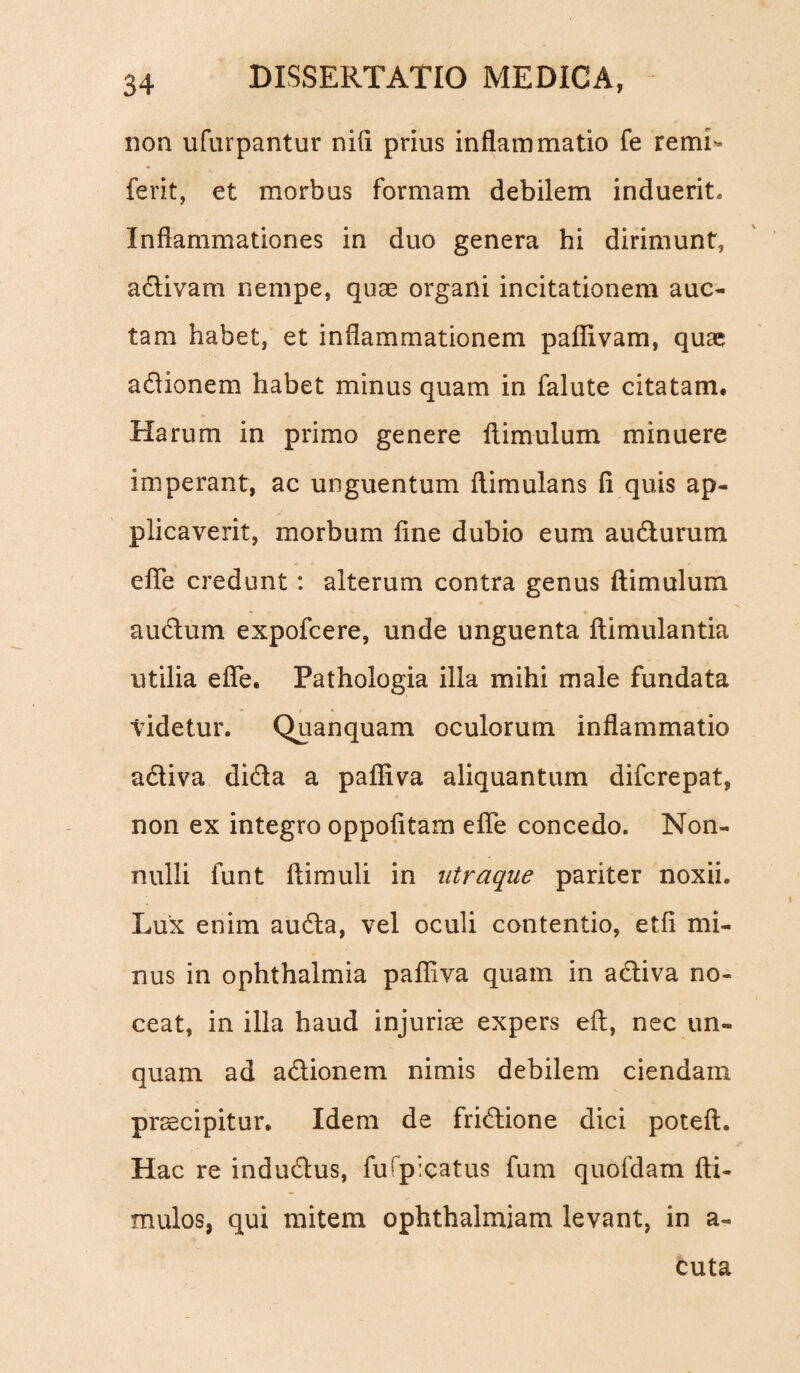 non ufurpantur nifi prius inflammatio fe remL ferit, et morbus formam debilem induerit. Inflammationes in duo genera hi dirimunt, adivam nempe, quas organi incitationem auc¬ tam habet, et inflammationem paflivam, quae adionem habet minus quam in falute citatam. Harum in primo genere fiimulum minuere imperant, ac unguentum flimulans fi quis ap¬ plicaverit, morbum fine dubio eum audurum efie credunt: alterum contra genus ftimulum audum expofcere, unde unguenta ftimulantia utilia efie. Pathologia illa mihi male fundata videtur. Quanquam oculorum inflammatio adiva dida a paffiva aliquantum difcrepat, non ex integro oppofitam efie concedo. Non¬ nulli funt fiimuli in utraque pariter noxii. Lux enim auda, vel oculi contentio, etfi mi¬ nus in ophthalmia paffiva quam in adiva no¬ ceat, in illa haud injuriae expers eft, nec un¬ quam ad adionem nimis debilem ciendam prscipitur. Idem de fridione dici poteft. Hac re indudus, fu ('picatus fum quofdam ffii- mulos, qui mitem ophthalmiam levant, in a- cuta