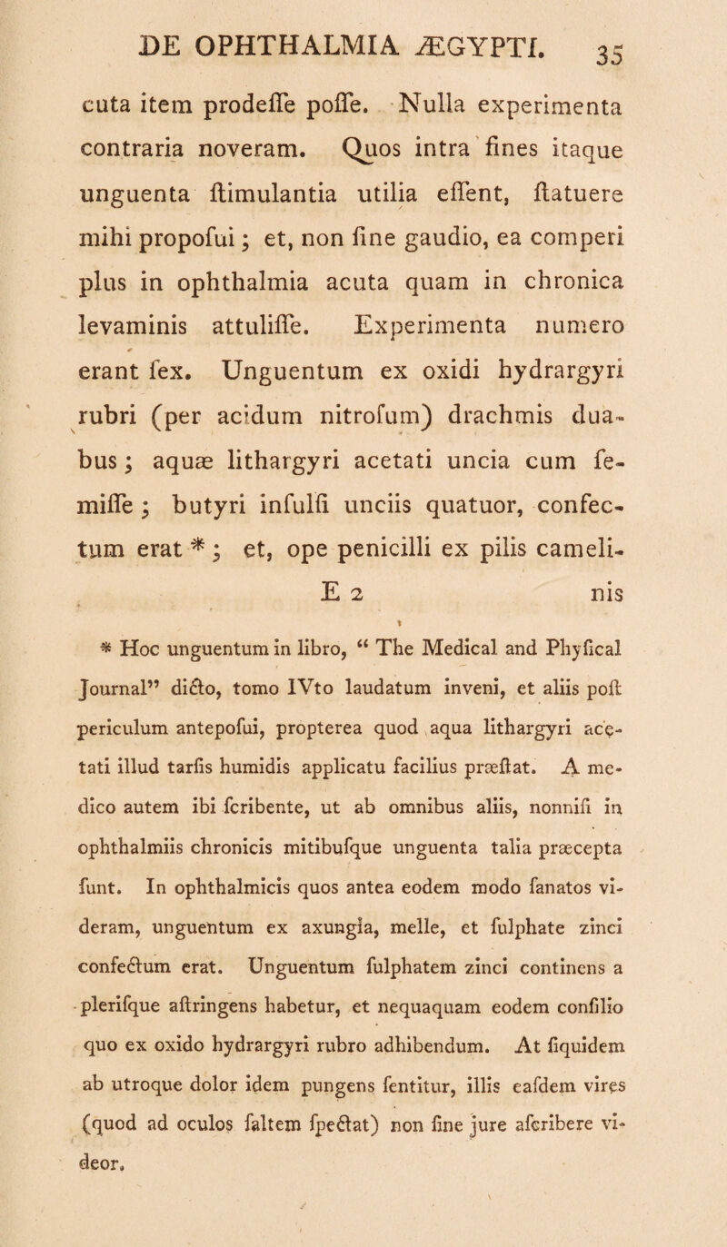 cuta item prodefle pofle. Nulla experimenta contraria noveram. Quos intra fines itaque unguenta flimulantia utilia eflent, flatuere mihi propofui; et, non fine gaudio, ea comperi plus in ophthalmia acuta quam in chronica levaminis attulifle. Experimenta numero 0 erant fex. Unguentum ex oxidi hydrargyri rubri (per acidum nitrofum) drachmis dua¬ bus ; aquae lithargyri acetati uncia cum fe- mifle ; butyri infulfi unciis quatuor, confec¬ tum erat * ; et, ope penicilli ex pilis cameli- E 2 nis * t * Hoc unguentum in libro, “ The Medical and Phyfical Journal” di&o, tomo IVto laudatum inveni, et aliis pofl periculum antepofui, propterea quod aqua lithargyri ace¬ tati illud tarfis humidis applicatu facilius prseftat. A me¬ dico autem ibi fcribente, ut ab omnibus aliis, nonnifi in ophthalmiis chronicis mitibufque unguenta talia praecepta funt. In ophthalmicis quos antea eodem modo fanatos vi¬ deram, unguentum ex axungia, meile, et fulphate zinci confectum erat. Unguentum fulphatem zinci continens a plerifque aftringens habetur, et nequaquam eodem confilio quo ex oxido hydrargyri rubro adhibendum. At fiquidem ab utroque dolor idem pungens fentitur, illis eafdem vires (quod ad oculos faltem fpeftat) non fine jure afcribere vi¬ deor.