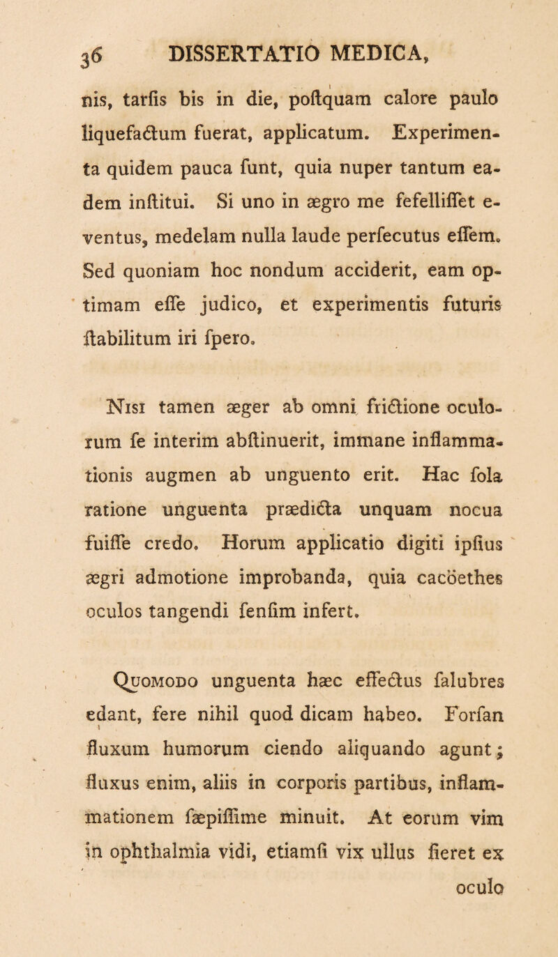 nis, tarfis bis in die, poftquam calore paulo liquefadtum fuerat, applicatum. Experimen¬ ta quidem pauca funt, quia nuper tantum ea¬ dem inftituh Si uno in aegro me fefellifiet e- ventuSj medelam nulla laude perfecutus efiem. Sed quoniam hoc nondum acciderit, eam op¬ timam efle judico, et experimentis futuris ftabilitum iri fpero, Nisi tamen aeger ab omni fri£tione oculo¬ rum fe interim abftinuerit, immane inflamma¬ tionis augmen ab unguento erit. Hac fola ratione unguenta praedi&a unquam nocua fuifle credo. Horum applicatio digiti ipfius aegri admotione improbanda, quia cacoethes \ oculos tangendi fenfim infert. Quomodo unguenta haec effectus falubres edant, fere nihil quod dicam habeo. Forfan fluxum humorum ciendo aliquando agunt; fluxus enim, aliis in corporis partibus, inflam¬ mationem faepiflime minuit. At eorum vim in ophthalmia vidi, etiamfl vix ullus fieret ex oculo