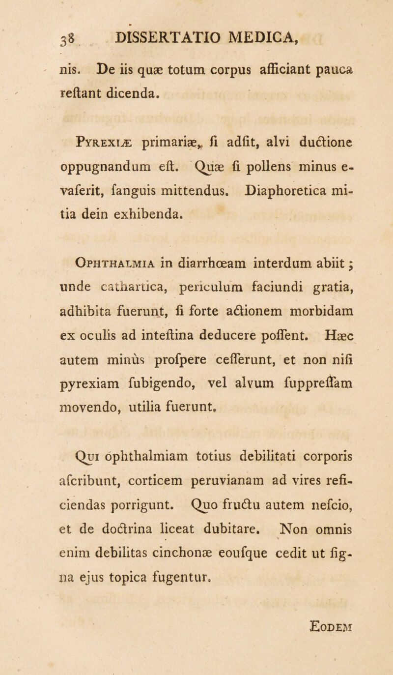 nis. De iis quas totum corpus afficiant pauca reflant dicenda. Pyrexi^e primariae,» fi adiit, alvi dudtione oppugnandum eft. Quae fi pollens minus e- vaferit, fanguis mittendus. Diaphoretica mi¬ tia dein exhibenda. Ophthalmia in diarrhoeam interdum abiit; unde cathartica, periculum faciundi gratia, adhibita fuerunt, fi forte actionem morbidam ex oculis ad intellina deducere poffent. Haec autem minus profpere cefferunt, et non nili pyrexiam fubigendo, vel alvum fuppreffam movendo, utilia fuerunt. Qui ophthalmiam totius debilitati corporis afcribunt, corticem peruvianam ad vires refi¬ ciendas porrigunt. Quo frudtu autem nefcio, et de dodtrina liceat dubitare. Non omnis enim debilitas cinchonae eoufque cedit ut fig- na ejus topica fugentur. Eodem