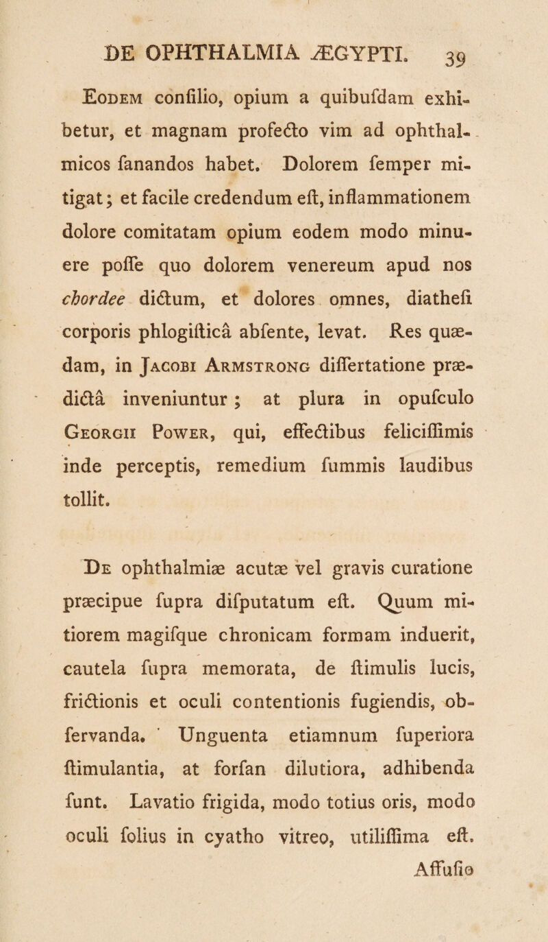 I DE OPHTHALMIA iEGYPTL 39 Eodem confilio, opium a quibufdam exhi¬ betur, et magnam profedo vim ad ophthal¬ micos fanandos habet. Dolorem femper mi¬ tigat; et facile credendum eft, inflammationem dolore comitatam opium eodem modo minu¬ ere pofle quo dolorem venereum apud nos chordee didum, et dolores omnes, diathefi corporis phlogiftica abfente, levat. Res quae¬ dam, in Jacobi Armstrong diflertatione prae- dida inveniuntur; at plura in opufculo Georgix Power, qui, effedibus feliciflimis inde perceptis, remedium fummis laudibus tollit. De Ophthalmiae acutae vel gravis curatione praecipue fupra difputatum eft. Quum mi¬ tiorem magifque chronicam formam induerit, cautela fupra memorata, de flimulis lucis, fridionis et oculi contentionis fugiendis, ob- fervanda» Unguenta etiamnum fuperiora Itimulantia, at forfan dilutiora, adhibenda funt. Lavatio frigida, modo totius oris, modo oculi folius in cyatho vitreo, utiliflima eft. Affuflo