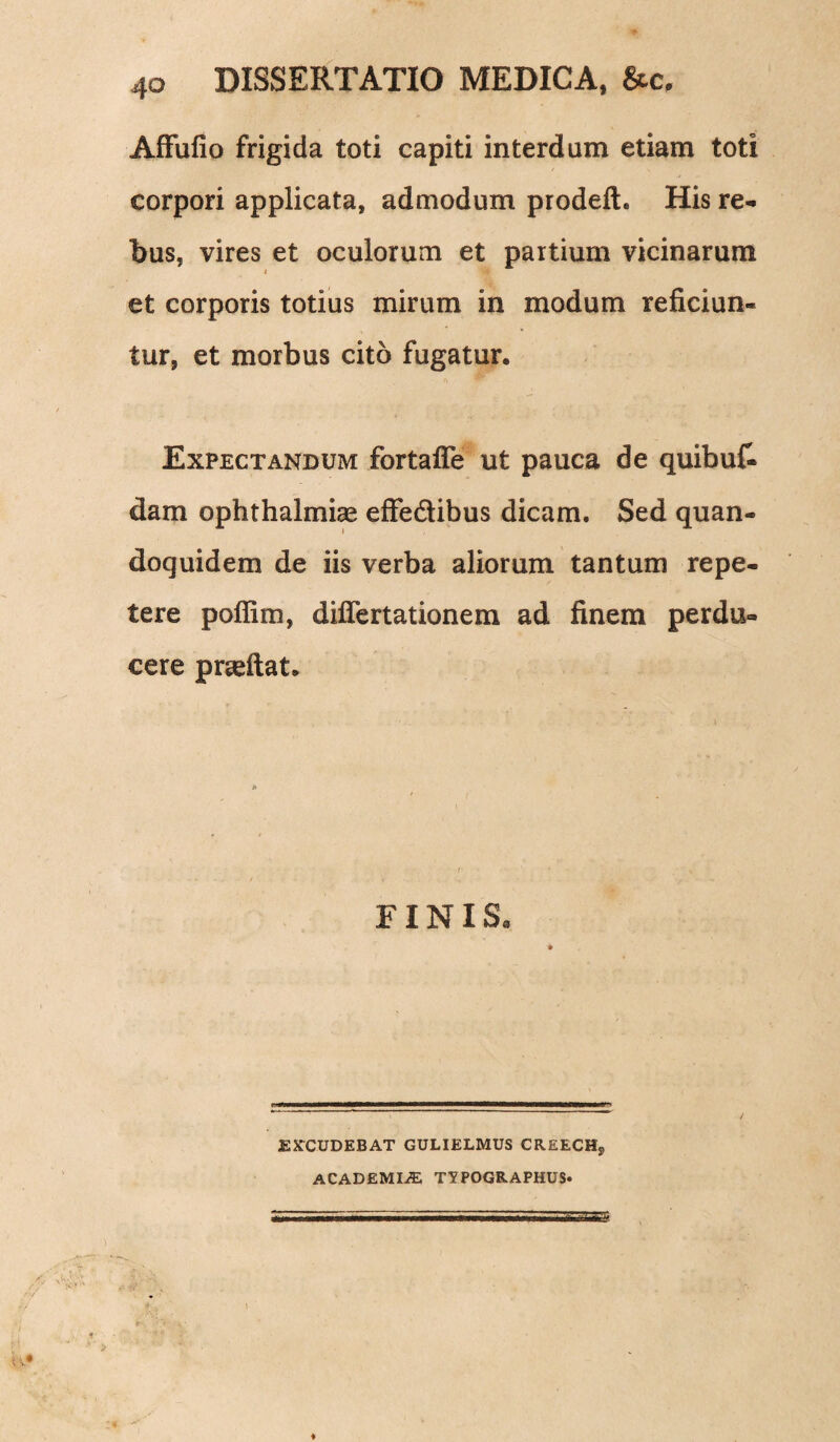 AfFufio frigida toti capiti interdum etiam toti corpori applicata, admodum prodeft. His re¬ bus, vires et oculorum et partium vicinarum i et corporis totius mirum in modum reficiun¬ tur, et morbus cito fugatur. Expectandum fortaffe ut pauca de quibu£ dam Ophthalmiae effedibus dicam. Sed quan¬ doquidem de iis verba aliorum tantum repe¬ tere poflim, diflertationem ad finem perdu¬ cere praeftat. FINIS* EXCUDEBAT GULIELMUS CREECH, ACADEMIAE TYPOGELAPHUS» m ■ it ' ' S5