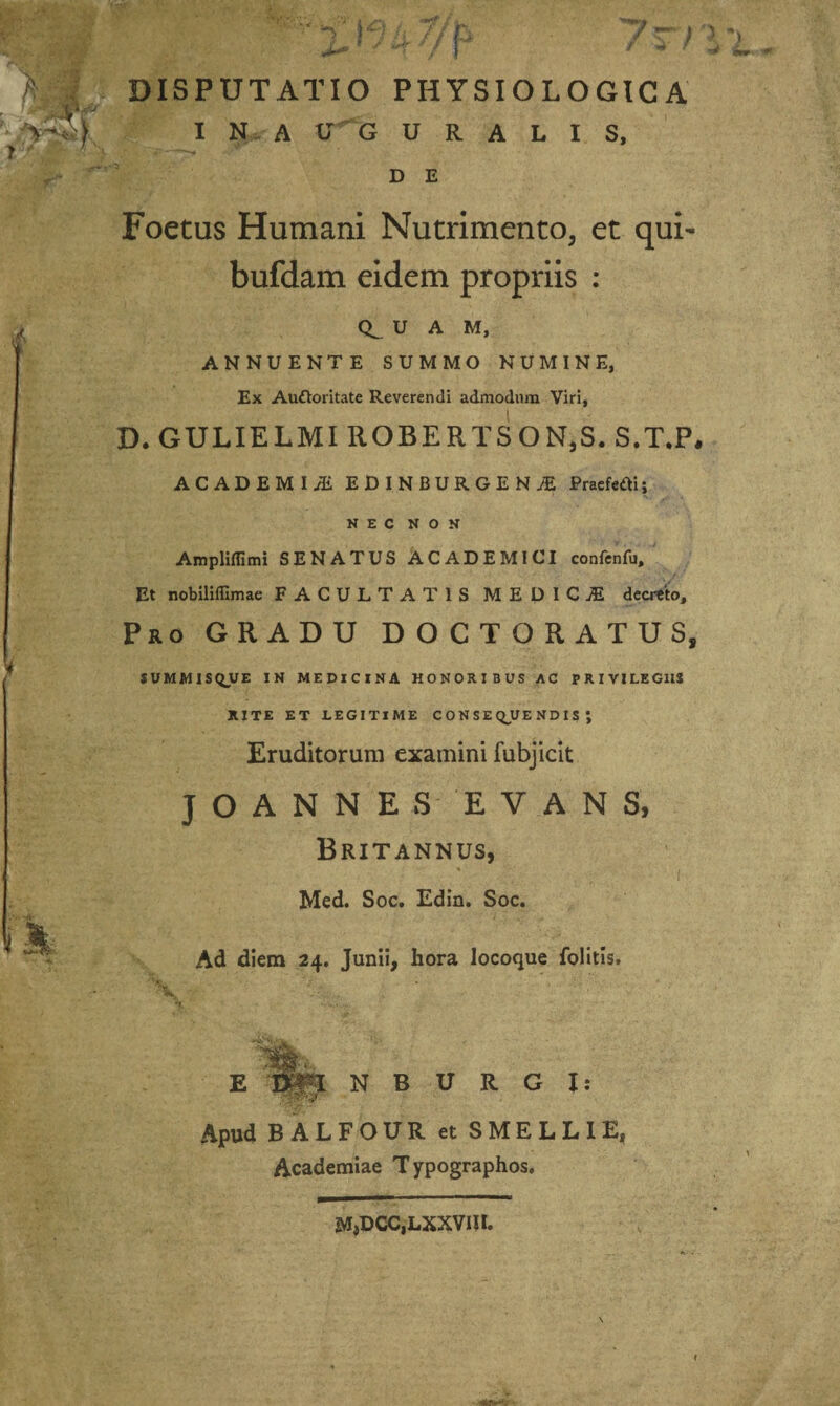I N A U G U R A L I S, D E Foetus Humani Nutrimento, et qui- bufdam eidem propriis : CL U A M, ANNUENTE SUMMO NUMINE, Ex Auftoritate Reverendi admodum Viri, D. GULIELMI ROBERTSON.S. S.T.P, ACADEMIA ED 1NBUR.GE N ;E Pracfeflii NEC NON Ampliflimi SENATUS ACADEMICI confenfu. Et nobiliffimae FACULTATIS MEDICiE decreto. Pro GRADU DOCTORATUS, SVMM1SQUE IN MEDICINA HONORIBUS AC PRIVILEGIIS RITE ET LEGITIME CONSEQUENDIS; Eruditorum examini fubjicit JOANNES EVANS, Britannus, Med. Soc. Edin. Soc. Ad diem 24. Junii, hora locoque folitis. Apud B A L N B U R G I: FOUR et S MELLI E» Academiae Typographos. MjDCCjLXXVIU.
