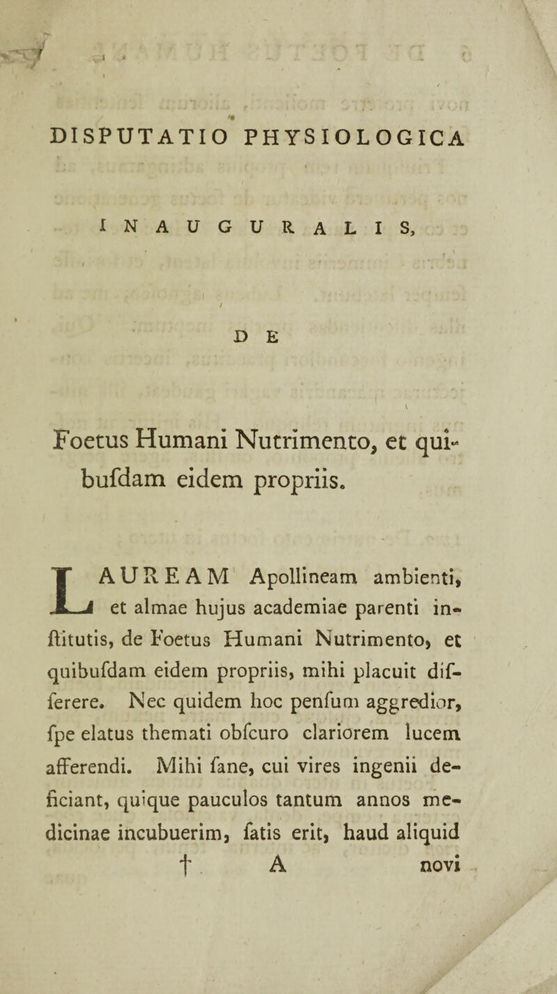 INAUGURALIS, D E Foetus Humani Nutrimento, et qui- bufdam eidem propriis. LAUREAM Apollineam ambienti, et almae hujus academiae parenti in«* flitutis, de Foetus Humani Nutrimento, et quibufdam eidem propriis, mihi placuit dif- ferere. Nec quidem hoc penfum aggredior, fpe elatus themati obfcuro clariorem lucem afferendi. Mihi fane, cui vires ingenii de¬ ficiant, quique pauculos tantum annos me¬ dicinae incubuerim, fatis erit, haud aliquid t A novi