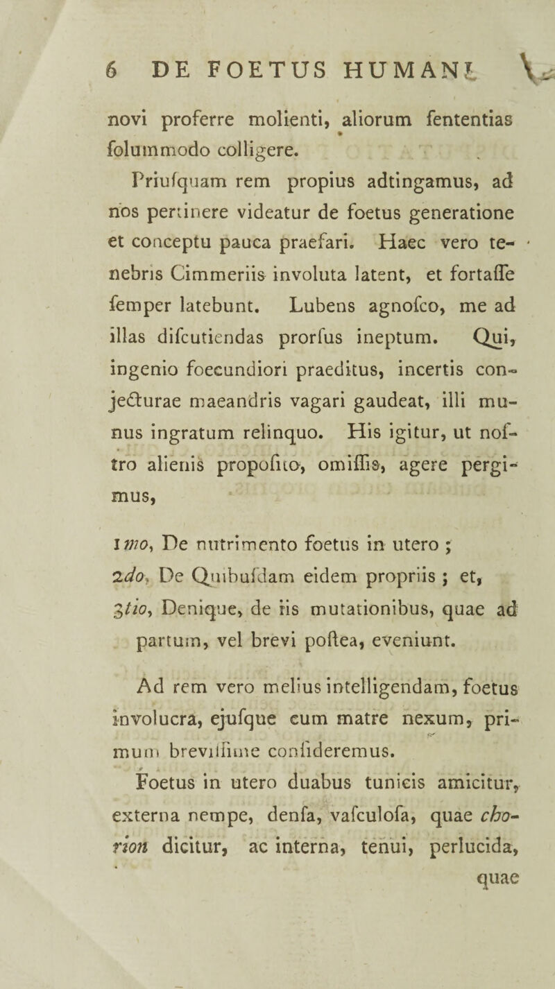 novi proferre molienti, aliorum fententias folummodo colligere. Priufquam rem propius adtingamus, ad nos perlinere videatur de foetus generatione et conceptu pauca praefari. Haec vero te- * nebris Cimmeriis involuta latent, et fortafle femper latebunt. Lubens agnofco, me ad illas difcutiendas prorfus ineptum. Qui, ingenio foecundiori praeditus, incertis con¬ jecturae maeandris vagari gaudeat, illi mu¬ nus ingratum relinquo. His igitur, ut nof- tro alienis propofno, omilfis, agere pergi¬ mus, I wo. De nutrimento foetus in utero ; ldo\ De Quibufdam eidem propriis ; et, 3tio. Denique, de iis mutationibus, quae ad partum, vel brevi poftea, eveniunt. Ad rem vero melius intelligendam, foetus involucra, ejufque cum matre nexum, pri- fa' muni brevilfune confideremus. M . # A Foetus in utero duabus tunicis amicitur, externa nempe, denfa, vafculofa, quae cho- rzon dicitur, ac interna, tenui, perlucida, quae