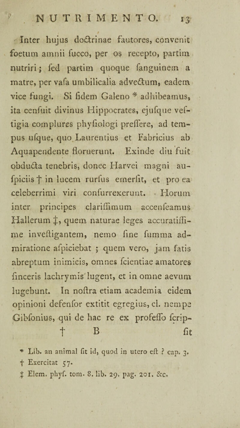 Inter hujus doctrinae fautores, convenit foetum amnii fucco, per os recepto, partim nutriri; fed partim quoque fanguinern a i \ matre, per vafa umbilicalia advedtum, eadem vice fungi. Si fidem Galeno * adhibeamus, ita cenfuit divinus Hippocrates, ejufque vef- tigia complures phvfiologi preflere, ad tem» pus ufque, quo Laurentius et Fabricius ab Aquapendente floruerunt. Exinde diu fuit obdudta tenebris, donec Harvei magni au- fpiciis j* in lucem rurlus ernerfit, et pro ea celeberrimi viri confurrexerunt. Horum inter principes clariffimum accenfeamus Hallerutn J, quem naturae leges accuratiffi- me inveftigantem, nemo fine firnima ad¬ miratione afpiciebat ; quem vero, jam fatis abreptum inimicis, omnes fcientiae amatores finceris lachrymis lugent, et in omne aevum lugebunt. In noftra etiam academia eidem opinioni defenfor extitit egregius, cl. nempe Gibfonius, qui de hac re ex profeflo fcrip- t B fit * Lib. an animal fit id, quod in utero eft ? cap. 3. f Exercitat 57. $ Elem. phyf. tom. 8. lib. 29. pag. 201. 8cc,