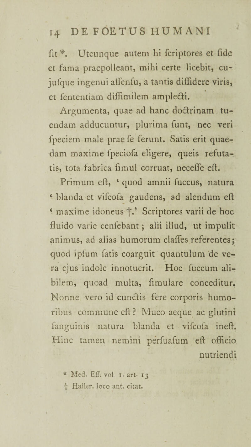 fit*. Utcunque autem hi fcriptores et fide et fama praepolleant, mihi certe licebit, cu- jufque ingenui aflenfu, a tantis diffidere viris, et fententiam diffimilem ampledi. Argumenta, quae ad hanc dodrinam tu¬ endam adducuntur, plurima funt, nec veri fpeciem male prae fe ferunt. Satis erit quae¬ dam maxime fpeciofa eligere, queis refuta¬ tis, tota fabrica fimul corruat, necefle eft. Primum eft, ‘ quod amnii fuccus, natura 1 blanda et vifcofa gaudens, ad alendum eft ‘ maxime idoneus t-’ Scriptores varii de hoc fluido varie cenfebant; alii illud, ut impulit animus, ad alias humorum clafles referentes; quod ipium fatis coarguit quantulum de ve¬ ra ejus indole innotuerit. Hoc fuccum ali¬ bilem, quoad multa, fimulare conceditur. Nonne vero id eundis fere corporis humo¬ ribus commune eft ? Muco aeque ac glutini fanguinis natura blanda et vifcofa ineft. Hinc tamen nemini perfuafum eft officio nutriendi * Med. Eff. vol i. art- 13 -J- Haller. loco ant. citat.