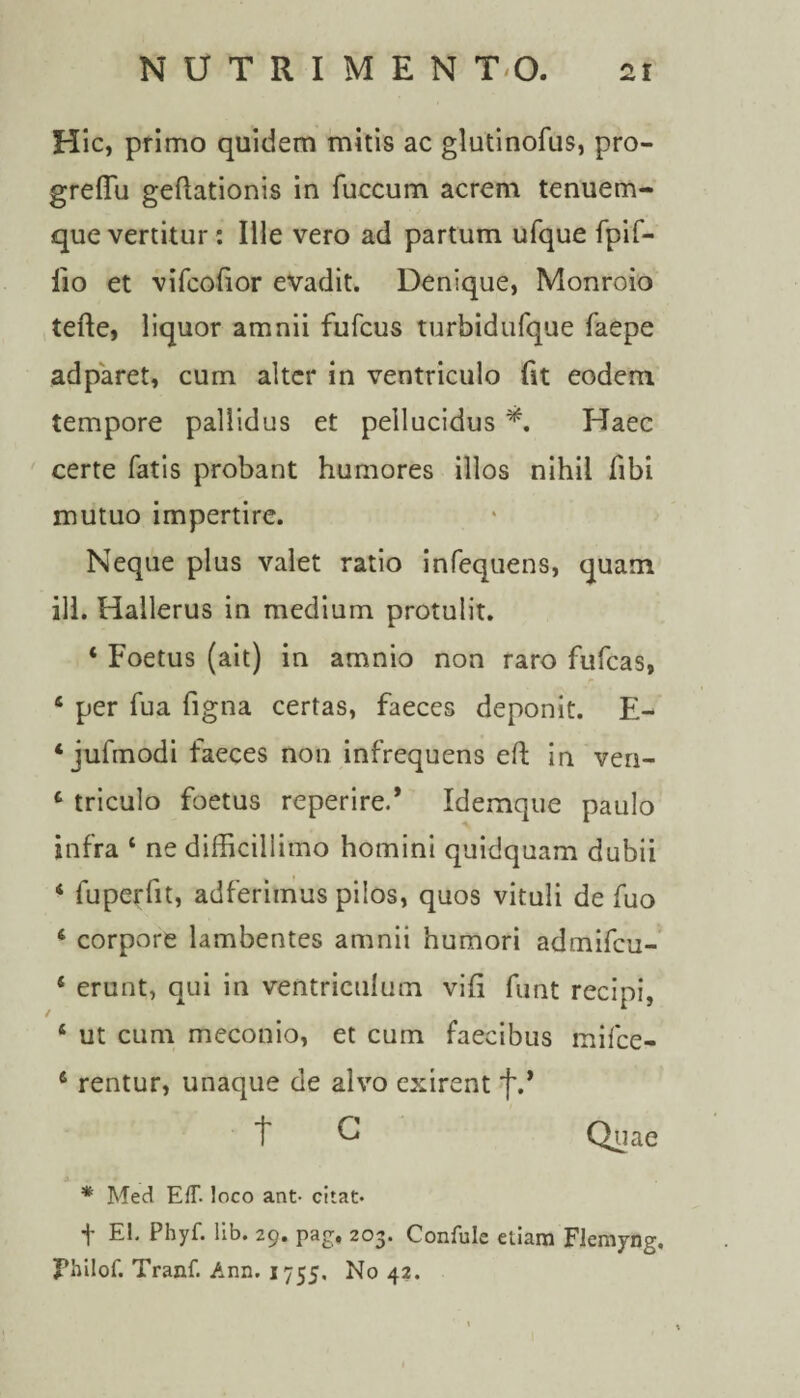 Hic, primo quidem mitis ac glutinofus, pro- greffu geflationis in fuccum acrem tenuem- que vertitur: Ille vero ad partum ufque fpif- fio et vifcofior evadit. Denique, Monroio tefle, liquor amnii fufcus turbidufque faepe adparet, cum alter in ventriculo fit eodem tempore pallidus et pellucidus *, Haec certe fatis probant humores illos nihil fibi mutuo impertire. Neque plus valet ratio infequens, quam ili. Hallerus in medium protulit. ‘ Foetus (ait) in amnio non raro fufcas, 4 per fua figna certas, faeces deponit. E- 4 jufmodi faeces non infrequens efi: in ven- 4 triculo foetus reperire.* Idemque paulo infra 4 ne difficillimo homini quidquam dubii 4 fuperfit, adferimus pilos, quos vituli de fuo 4 corpore lambentes amnii humori admifcu- 4 erunt, qui in ventriculum vifi funt recipi, 4 ut cum meconio, et cum faecibus mifce- 4 rentur, unaque de alvo exirent f.* t C Quae * Med EfT. loco ant- citat- f EI. Phyf. lib. 29. pag. 203. Confule etiam Flemyng, Fhilof. Tranf. Ann. 1755. No 42.
