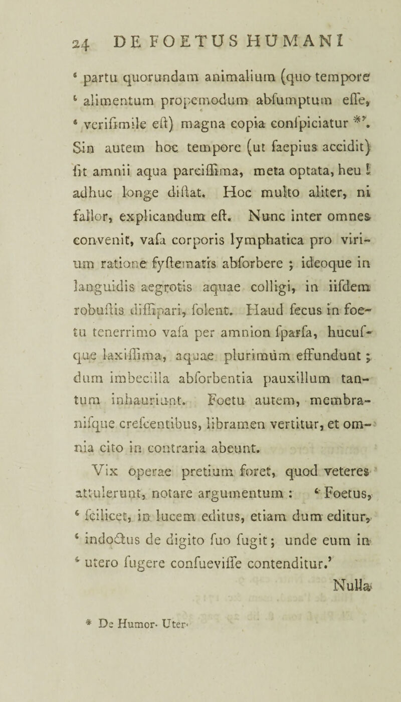 4 partu quorundam animalium (quo tempore 4 alimentum propemodum abfumptum effe» 4 verifimile eft) magna copia confpiciatur Sin autem hoc tempore (ut faepius accidit) iit amnii aqua pareiffima, meta optata, heu i adhuc longe didat. Hoc multo aliter, ni fallor, explicandum eft. Nunc inter omnes convenit, vafa corporis lymphatica pro viri- um ratione fyfteinatrs abforbere ; ideoque in languidis aegrotis aquae colligi, in iifdem robuftia diiBpari, folent. Haud fecus in foe- tu tenerrimo vafa per amnion fparfa, hucuf- que laxiffima, aquae plurimum effundunt; dum imbecilla abforbentia pauxillum tan¬ tum inhauriunt. Foetu autem, membra- nifque crefcentibus, libramen vertitur, et om¬ nia cito in contraria abeunt. Vix operae pretium foret, quod veteres attulerunt, notare argumentum : Foetus, s fcilicet, in lucem editus, etiam dum editur, 4 indodtus de digito fuo fugit; unde eum in 4 utero fugere confueviffe contenditur.’ Nulla * De Humor- Uter-