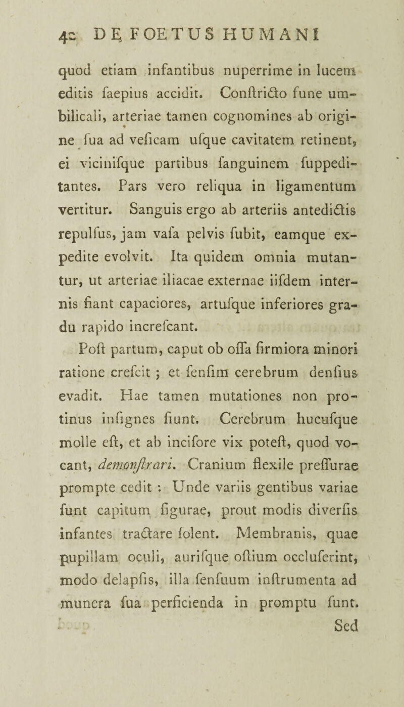 quod etiam infantibus nuperrime in lucem editis faepius accidit. Conftri&o fune um¬ bilicali, arteriae tamen cognomines ab origi¬ ne fua ad veficam ufque cavitatem retinent, ei vicinifque partibus fanguinem fuppedi- tantes. Pars vero reliqua in ligamentum vertitur. Sanguis ergo ab arteriis antedi&is repulfus, jam vafa pelvis fubit, earnque ex¬ pedite evolvit. Ita quidem omnia mutan¬ tur, ut arteriae iliacae externae iifdem inter¬ nis fiant capaciores, artufque inferiores gra¬ du rapido increfcant. Poft partum, caput ob offa firmiora minori ratione crefcit ; et fenfim cerebrum denfius evadit. Hae tamen mutationes non pro¬ tinus infignes fiunt. Cerebrum hucufque molle eft, et ab incifore vix poteft, quod vo¬ cant, demonftrari. Cranium flexile preffurae prompte cedit : Unde variis gentibus variae funt capitum figurae, prout modis diverfis infantes tra&are lolent. Membranis, quae pupillam oculi, aurifque ofiium occluferint, modo delapfis, illa fenfuum inftrumenta ad munera fua perficienda in promptu funt. Sed